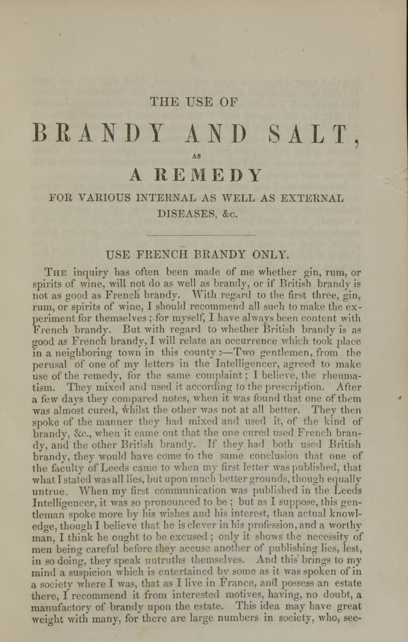 THE USE OF BRANDY AND SALT, A3 A REMEDY FOR VARIOUS INTERNAL AS WELL AS EXTERNAL DISEASES, &c. USE FRENCH BRANDY ONLY. The inquiry has often been made of me whether gin, rum, or spirits of wine, will not do as well as brandy, or if British brandy is not as good as French brandy. With regard to the first three, gin, rum, or spirits of wine, I should recommend all such to make the ex- periment for themselves ; for myself, I have always been content with French brandy. But with regard to whether British brandy is as good as French brandy, I will relate an occurrence which took place in a neighboring town in this county:—Two gentlemen, from the perusal of one of my letters in the Intelligencer, agreed to make use of the remedy, for the same complaint; I believe, the rheuma- tism. They mixed and used it according to the prescription. After a few days they compared notes, when it was found that one of them was almost cured, whilst the other was not at all better. They then spoke of the manner they had mixed and used it, of the kind of brandy, &c, when it came out that the one cured used French bran- dy, and the other British brandy. If they had both used British brandy, they would have come to the same conclusion that one of the faculty of Leeds came to when my first letter was published, that what I stated was all lies, but upon much better grounds, though equally untrue. When my first communication was published in the Leeds Intelligencer, it was so pronounced to be ; but as I suppose, this gen- tleman spoke more by his wishes and his interest, than actual knowl- edge, though I believe that he is clever in his profession, and a worthy man, I think he ought to be excused ; only it shows the necessity of men being careful before they accuse another of publishing lies, lest, in so doing, they speak untruths themselves. And this brings to my mind a suspicion which is entertained by some as it was spoken of in a society where I was, that as I live in France, and possess an estate there, I recommend it from interested motives, having, no doubt, a manufactory of brandy upon the estate. This idea may have great weight with many, for there are large numbers in society, who, see-