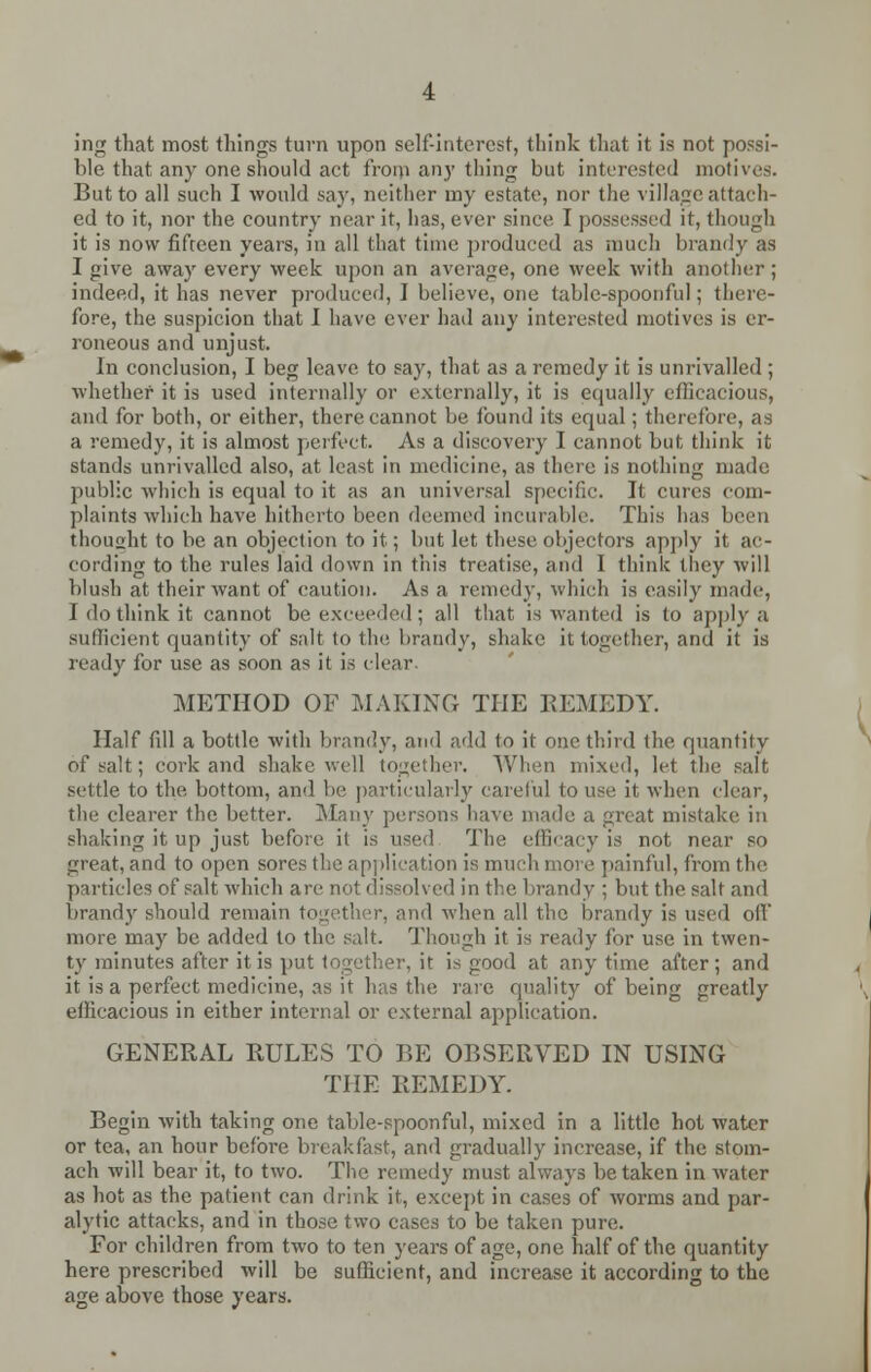 ing that most things turn upon self-interest, think that it is not possi- ble that any one should act from any thing but interested motives. But to all such I would say, neither my estate, nor the village attach- ed to it, nor the country near it, has, ever since I possessed it, though it is now fifteen years, in all that time produced as much brandy as I give away every week upon an average, one week with another; indeed, it has never produced, I believe, one table-spoonful; there- fore, the suspicion that I have ever had any interested motives is er- roneous and unjust. In conclusion, I beg leave to say, that as a remedy it is unrivalled ; whether it is used internally or externally, it is equally efficacious, and for both, or either, there cannot be found its equal; therefore, as a remedy, it is almost perfect. As a discovery I cannot but think it stands unrivalled also, at least in medicine, as there is nothing made public which is equal to it as an universal specific. It cures com- plaints which have hitherto been deemed incurable. This has been thought to be an objection to it; but let these objectors apply it ac- cording to the rules laid down in this treatise, and I think they will blush at their want of caution. As a remedy, which is easily made, I do think it cannot be exceeded ; all that is wanted is to apply a sufficient quantity of salt to the brandy, shake it together, and it is ready for use as soon as it is clear. METHOD OF MAKING THE KEMEDY. Half fill a bottle with brandy, and add to it one third the quantity of salt; cork and shake well together. When mixed, let the salt settle to the bottom, and be particularly careful to use it when clear, the clearer the better. Many persons have made a great mistake in shaking it up just before it is used The efficacy is not near so great, and to open sores the application is much more painful, from the particles of salt which are not dissolved in the brandy ; but the salt and brandy should remain together, and when all the brandy is used oil' more may be added to the salt. Though it is ready for use in twen- ty minutes after it is put together, it is good at any time after; and it is a perfect medicine, as it has the rare quality of being greatly efficacious in either internal or external application. GENERAL RULES TO BE OBSERVED IN USING THE REMEDY. Begin with taking one table-spoonful, mixed in a little hot water or tea, an hour before breakfast, and gradually increase, if the stom- ach will bear it, to two. The remedy must always betaken in water as hot as the patient can drink it, except in cases of worms and par- alytic attacks, and in those two cases to be taken pure. For children from two to ten years of age, one half of the quantity here prescribed will be sufficient, and increase it according to the age above those years.