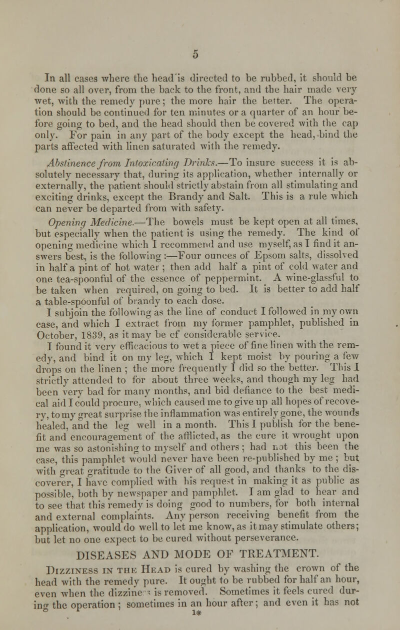 In all cases where the head'is directed to be rubbed, it should be done so all over, from the back to the front, and the hair made very wet, with the remedy pure; the more hair the better. The opera- tion should be continued for ten minutes or a quarter of an hour be- fore going to bed, and the head should then be covered with the cap only. For pain in any part of the body except the head, bind the parts affected with linen saturated with the remedy. Abstinence from Intoxicating Drinks.—To insure success it is ab- solutely necessary that, during its application, whether internally or externally, the patient should strictly abstain from all stimulating and exciting drinks, except the Brandy and Salt. This is a rule which can never be departed from with safety. Opening Medicine.—The bowels must, be kept open at all times, but especially when the patient is using the remedy. The kind of opening medicine which I recommend and use myself, as I find it an- swers best, is the following:—Four ounces of Epsom salts, dissolved in half a pint of hot water; then add half a pint of cold water and one tea-spoonful of the essence of peppermint. A wine-glassful to be taken when required, on going to bed. It is better to add half a table-spoonful of brandy to each dose. I subjoin the following as the line of conduct I followed in my own case, and which I extract from my former pamphlet, published in October, 1839, as it may be of considerable service. I found it very efficacious to wet a piece of fine linen with the rem- edy, and bind it on my leg, which I kept moist by pouring a few drops on the linen ; the more frequently I did so the better. This I strictly attended to for about three weeks, and though my leg had been very bad for many months, and bid defiance to the best medi- cal aid I could procure, which caused me to give up all hopes of recove- ry, to my great surprise the inflammation was entirely gone, the wounds healed, and the leg well in a month. This I publish for the bene- fit and encouragement of the afflicted, as the cure it wrought upon me was so astonishing to myself and others ; had not this been the case, this pamphlet would never have been re-published by me ; but with great gratitude to the Giver of all good, and thanks to the dis- coverer, I have complied with his request in making it as public as possible, both by newspaper and pamphlet. I am glad to hear and to see that this remedy is doing good to numbers, for both internal and external complaints. Any person receiving benefit from the application, would do well to let me know, as it may stimulate others; but let no one expect to be cured without perseverance. DISEASES AND MODE OF TREATMENT. Dizziness in the Head is cured by washing the crown of the head with the remedy pure. It ought to be rubbed for half an hour, even when the dizzinc ; is removed. Sometimes it feels cured dur- ing the operation ; sometimes in an hour after; and even it has not