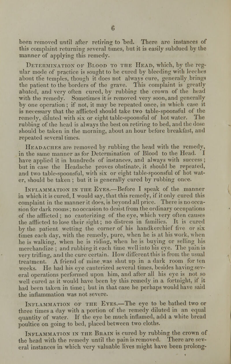 been removed until after retiring to bed. There are instances of this complaint returning several times, but it is easily subdued by the manner of appbying this remedy. Determination of Blood to the Head, which, by the reg- ular mode of practice is sought to be cured by bleeding with leeches about the temples, though it does not always cure, generally,brings the patient to the borders of the grave. This complaint is greatly abated, and very often cured, by rubbing the crown of the head with the remedy. Sometimes it is removed very soon, and generally by one operation; if not, it may be repeated once, in which case it is necessary that the afflicted should take two table-spoonsful of the remedy, diluted with six or eight table-spoonsful of hot water. The rubbing of the head is always the best on retiring to bed, and the dose, should be taken in the morning, about an hour before breakfast, and repeated several times. Headaches are removed by rubbing the head with the remedy, in the same manner as for Determination of Blood to the Head. I have applied it in hundreds of instances, and always with success ; but in case the Headache proves obstinate, it should be repealed, and two table-spoonsful, with six or eight table-spoonsful of hot wat- er, should be taken ; but it is generally cured by rubbing once. Inflammation in the Eyes.—Before I speak of the manner in which it is cured, I would say, that this remedy, if it only cured this complaint in the manner it does, is beyond all price. There is no occa- sion for dark rooms; no occasion to desist from the ordinary occupations of the afflicted ; no cauterizing of the eye, which very often causes the afflicted to lose their sight; no distress in families. It is cured by the patient wetting the corner of his handkerchief five or six times each clay, with the remedy, pure, when be is at his work, when he is walking, when he is riding, when he is buying or selling his merchandize ; and rubbing it each time well into his eve. The pain is very trifling, and the cure certain. How different this is from the usual treatment. A friend of mine ,was shut up in a dark room for ten weeks. He had his eye cauterized several times, besides having sev- eral operations performed upon him, and after all his eye is not so well cured as it would have been by this remedy in a fortnight, if it had been taken in time; but in that case he perhaps would have said the inflammation was not severe. Inflammation of the Eyes.—The eye to be bathed two or three times a day with a portion of the remedy diluted in an equal quantity of water. If the eye be much inflamed, add a white bread poultice on going to bed, placed between two cloths. Inflammation in the Brain is cured by rubbing the crown of the head with the remedy until the pain is removed. There are sev- eral instances in which very valuable lives might have been prolong-