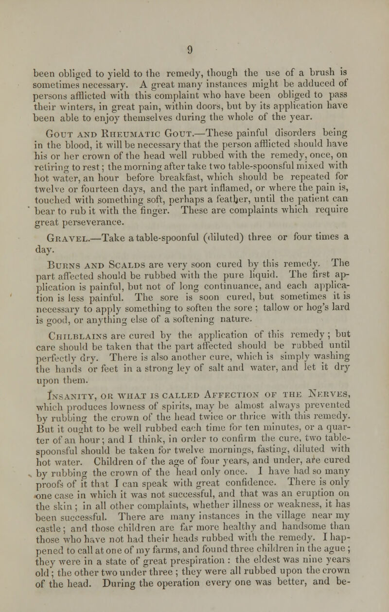 been obliged to yield to tbc remedy, though the use of a brush is sometimes necessary. A great many instances might be adduced of persons afflicted with this complaint who have been obliged to pass their winters, in great pain, within doors, but by its application have been able to enjoy themselves during the whole of the year. Gout and Rheumatic Gout.—These painful disorders being in the blood, it will be necessary that the person afflicted should have his or her crown of the head well rubbed with the remedy, once, on retiring to rest; the morning after take two table-spoonsful mixed with hot water, an hour before breakfast, which should be repeated for twelve or fourteen days, and the part inflamed, or where the pain is, touched with something soft, perhaps a feather, until the patient can bear to rub it with the finger. These are complaints which require great perseverance. Gravel.—Take a table-spoonful (diluted) three or four times a day. Burns and Scalds are very soon cured by tins remedy. The part afTected should be rubbed with the pure liquid. The first ap- plication is painful, but not of long continuance, and each applica- tion is less painful. The sore is soon cured, but sometimes it is necessary to apply something to soften the sore ; tallow or hog's lard is good, or anything else of a softening nature. Chilblains are cured by the application of this remedy ; but care should be taken that the part affected should be rubbed until perfectly dry. There is also another cure, which is simply washing the hands or feet in a strong ley of salt and water, and let it dry upon them. Insanity, or what is called Affection of the Nerves, which produces lowness of spirits, may be almost always prevented by rubbing the crown of the head twice or thrice with this remedy. But it ought to be well rubbed each time for ten minutes, or a quar- ter of an hour; and I think, in order to confirm the cure, two table- spoonsful should be taken for twelve mornings, tasting, diluted with hot water. Children of the age of four years, and under, are cured by rubbing the crown of the head only once. I have had so many proofs of it that I can speak with great confidence. There is only one case in which it was not successful, and that was an eruption on the skin ; in all other complaints, whether illness or weakness, it has been successful. There are many instances in the village near my castle; and those children are far more healthy and handsome than those who have not had their heads rubbed with the remedy. I hap- pened to call at one of my farms, and found three children in the ague ; they were in a state of great prespiration : the eldest was nine years old; the other two under three ; they were all rubbed upon the crown of the head. During the operation every one was better, and be-