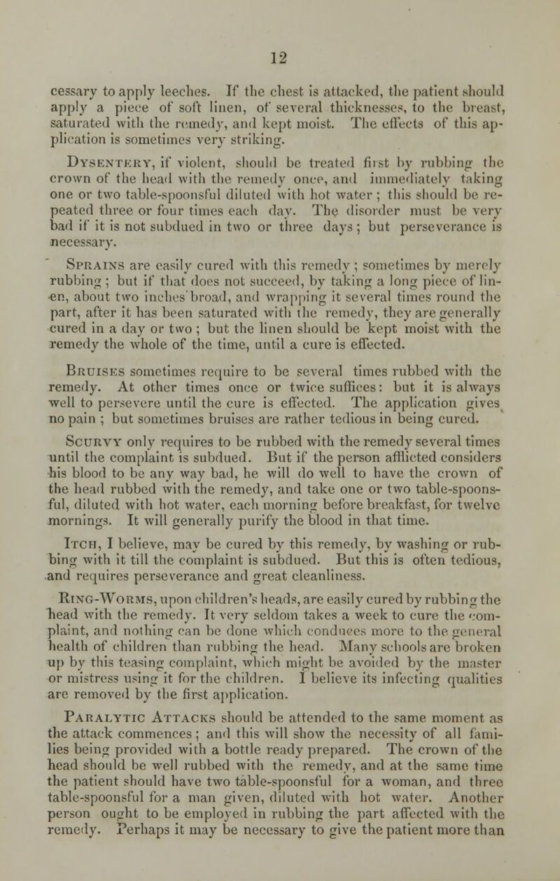 cessary to apply leeches. If the chest is attacked, the patient should apply a piece of soft linen, of several thicknesses, to the breast, saturated with the remedy, and kept moist. The effects of this ap- plication is sometimes very striking. Dysentery, if violent, should be (rented tii>t by rubbing the crown of the bead with the remedy once, and immediately taking one or two table-spoonsful diluted with hot water; this should be re- peated three or four times each day. The disorder must be very bad if it is not subdued in two or three days ; but perseverance is necessary. Sprains are easily cured with this remedy ; sometimes by merely rubbing ; but if that does not succeed, by taking a long piece of lin- «n, about two inches'broad, and wrapping it several times round the part, after it has been saturated with the remedy, they are generally cured in a day or two ; but the linen should be kept moist with the remedy the whole of the time, until a cure is effected. Bruisks sometimes require to be several times nibbed with the remedy. At other times once or twice suffices: but it is always well to persevere until the cure is effected. The application fives no pain ; but sometimes bruises are rather tedious in being cured. Scurvy only requires to be rubbed with the remedy several times until the complaint is subdued. But if the person afflicted considers •his blood to be any way bad, he will do well to have the crown of the head rubbed with the remedy, and take one or two table-spoons- ful, diluted with hot water, each morning before breakfast, for twelve mornings. It will generally purify the blood in that time. Itch, I believe, may be cured by this remedy, by washing or rub- bing with it till the complaint is subdued. But this is often tedious, and requires perseverance and great cleanliness. Ring-Worms, upon children's heads, are easily cured by rubbing the bead with the remedy. It very seldom takes a week to cure the com- plaint, and nothing can be done which conduces more to the general health of children than rubbing the head. Many schools are broken up by this teasing complaint, which might be avoided by the master or mistress using it for the children. 1 believe its infecting qualities are removed by the first application. Paralytic Attacks should be attended to the same moment as the attack commences; and this will show the necessity of all fami- lies being provided with a bottle ready prepared. The crown of the head should be well rubbed with the remedy, and at the same time the patient should have two table-spoonsful for a woman, and three table-spoonsful for a man given, diluted with hot water. Another person ought to be employed in rubbing the part affected with the remedy. Perhaps it may be necessary to give the patient more than