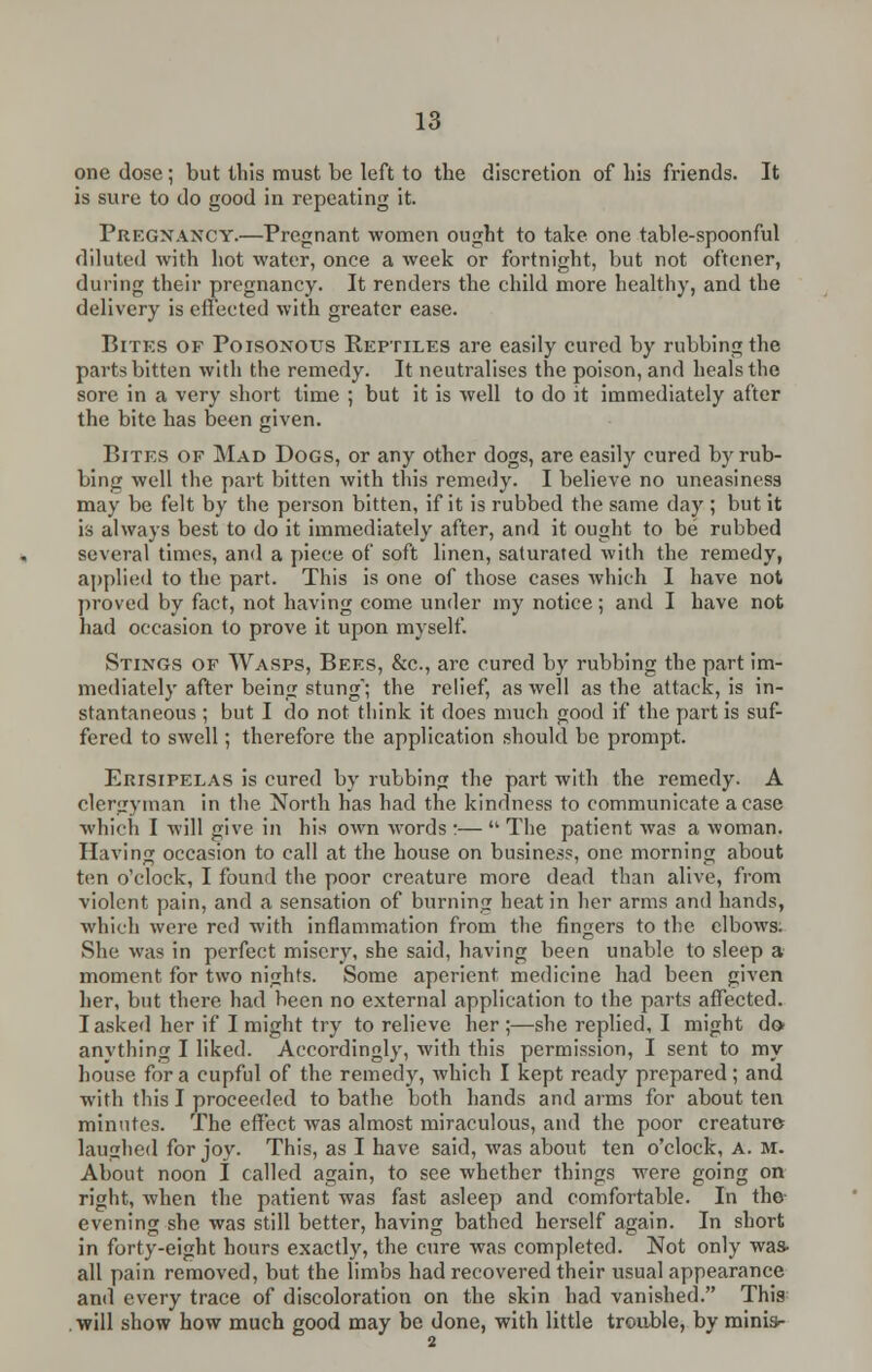 one dose; but this must be left to the discretion of his friends. It is sure to do good in repeating it. Pregnancy.—Pregnant women ought to take one table-spoonful diluted with hot water, once a week or fortnight, but not oftener, during their pregnancy. It renders the child more healthy, and the delivery is effected with greater ease. Bites of Poisonous Reptiles are easily cured by rubbing the parts bitten with the remedy. It neutralises the poison, and heals the sore in a very short time ; but it is well to do it immediately after the bite has been given. Bites of Mad Dogs, or any other dogs, are easily cured by rub- bing well the part bitten with this remedy. I believe no uneasiness may be felt by the person bitten, if it is rubbed the same day ; but it is always best to do it immediately after, and it ought to be rubbed several times, and a piece of soft linen, saturated with the remedy, applied to the part. This is one of those cases which I have not proved by fact, not having come under my notice; and I have not had occasion to prove it upon myself. Stings of Wasps, Bees, &c., are cured by rubbing the part im- mediately after being stung; the relief, as well as the attack, is in- stantaneous ; but I do not think it does much good if the part is suf- fered to swell; therefore the application should be prompt. Erisipelas is cured by rubbing the part with the remedy. A clergyman in the North has had the kindness to communicate a case which I will give in his own words :— The patient was a woman. Having occasion to call at the house on business, one morning about ten o'clock, I found the poor creature more dead than alive, from violent pain, and a sensation of burning heat in her arms and hands, which were red with inflammation from the fingers to the elbows. She was in perfect misery, she said, having been unable to sleep a moment for two nights. Some aperient medicine had been given her, but there had been no external application to the parts affected. I asked her if I might try to relieve her ;—she replied, I might do anything I liked. Accordingly, with this permission, I sent to my house for a cupful of the remedy, which I kept ready prepared; and with this I proceeded to bathe both hands and arms for about ten minutes. The effect was almost miraculous, and the poor creature laughed for joy. This, as I have said, was about ten o'clock, A. m. About noon I called again, to see whether things were going on right, when the patient was fast asleep and comfortable. In the evening she was still better, having bathed herself again. In short in forty-eight hours exactly, the cure was completed. Not only was. all pain removed, but the limbs had recovered their usual appearance and every trace of discoloration on the skin had vanished. This will show how much good may be done, with little trouble, by minis-