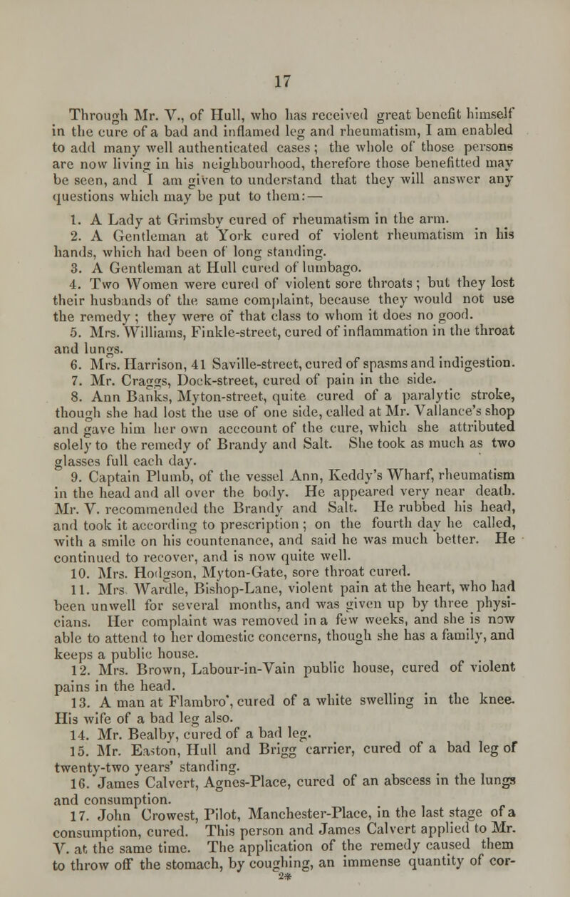 Through Mr. V., of Hull, who has received great benefit himself in the cure of a bad and inflamed leg and rheumatism, I am enabled to add many well authenticated cases; the whole of those persons are now living in his neighbourhood, therefore those benefitted may be seen, and I am given to understand that they will answer any questions which may be put to them: — t. A Lady at Grimsby cured of rheumatism in the arm. 2. A Gentleman at York cured of violent rheumatism in his hands, which had been of long standing. 3. A Gentleman at Hull cured of lumbago. 4. Two Women were cured of violent sore throats; but they lost their husbands of the same complaint, because they would not use the remedy ; they were of that class to whom it does no good. 5. Mrs. Williams, Finkle-street, cured of inflammation in the throat and lungs. 6. Mrs. Harrison, 41 Saville-street, cured of spasms and indigestion. 7. Mr. Crag2s, Dock-street, cured of pain in the side. 8. Ann Banks, Myton-street, quite cured of a paralytic stroke, though she had lost the use of one side, called at Mr. Vallance's shop and gave him her own acccount of the cure, which she attributed solely to the remedy of Brandy and Salt. She took as much as two glasses full each day. 9. Captain Plumb, of the vessel Ann, Keddy's Wharf, rheumatism in the head and all over the body. He appeared very near death. Mr. V. recommended the Brandy and Salt. He rubbed his head, and took it according to prescription ; on the fourth day he called, with a smile on his countenance, and said he was much better. He continued to recover, and is now quite well. 10. Mrs. Hodgson, Myton-Gate, sore throat cured. 11. Mrs Wardle, Bishop-Lane, violent pain at the heart, who had been unwell for several months, and was given up by three physi- cians. Her complaint was removed in a few weeks, and she is now able to attend to her domestic concerns, though she has a family, and keeps a public house. 12. Mrs. Brown, Labour-in-Vain public house, cured of violent pains in the head. 13. A man at Flambro', cured of a white swelling in the knee. His wife of a bad leg also. 14. Mr. Bealby, cured of a bad leg. 15. Mr. Easton, Hull and Brigg carrier, cured of a bad leg of twenty-two years' standing. 16. James Calvert, Agnes-Place, cured of an abscess in the lungs and consumption. 17. John Crowest, Pilot, Manchester-Place, in the last stage of a consumption, cured. This person and James Calvert applied to Mr. V. at the same time. The application of the remedy caused them to throw off the stomach, by coughing, an immense quantity of cor- 2*