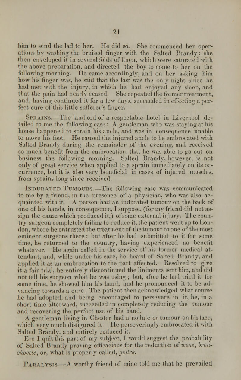 him to send the lad to her. He did so. She commenced her oper- ations by washing the bruised finger with the Salted Brandy ; she then enveloped it in several folds of linen, which were saturated with the above preparation, and directed the boy to come (o her on the following morning. He came accordingly, and on her asking him how his finger was, he said that the last was the only night since he had met with the injury, in which he had enjoyed any sleep, and that the pain had nearly ceased. She repeated the former treatment, and, having continued it for a few days, succeeded in effecting a per- fect cure of this little sufferer's finger. Strains.—The landlord of a respectable hotel in Liverpool de- tailed to me the following case: A gentleman who was staying at his house happened to sprain his ancle, and was in consequence unable to move his foot. He caused the injured ancle to be embrocated with Salted Brandy during the remainder of the evening, and received so much benefit from the embrocation, that he was able to go out on business the following morning. Salted Brandy, however, is not only of great service when applied to a sprain immediately on its oc- currence, but it is also very beneficial in cases of injured muscles, from sprains long since received. Indurated Tumours.—The following case was communicated to me by a friend, in the presence of a physician, who was also ac- quainted with it. A person had an indurated tumour on the back of one of his hands, in consequence, I suppose, (for my friend did not as- sign the cause which produced it,) of some external injury. The coun- try surgeon completely failing to reduce it, the patient went up to Lon- don, where he entrusted the treatment of the tumour to one of the most eminent surgeons there ; but after he had submitted to it for some time, he returned to the country, having experienced no benefit whatever. lie again called in the service of his former medical at- tendant, and, while under his care, he heard of Salted Brandy, and applied it as an embrocation to the part affected. Resolved to give it a fair trial, he entirely discontinued the liniments sent him, and did not tell his surgeon what he was using; but, after he hail tried it for some time, he showed him his hand, and he pronounced it to be ad- vancing towards a cure. The patient then acknowledged what course he had adopted, and being encouraged to persevere in it, he, in a short time afterward, succeeded in completely reducing the tumour and recovering the perfect use of his hand. A gentleman living in Chester had a nodule or tumour on his face, which very much disfigured it lie perseveringly embrocated it with Silted Brandy, and entirely reduced it. Ere I quit this part of my subject, 1 would suggest the probability of Salted Brandy proving efficacious for the reduction of wens, bron- chocele, or, what is properly called, goitre. Paralysis.—A worthy friend of mine told me that he prevailed