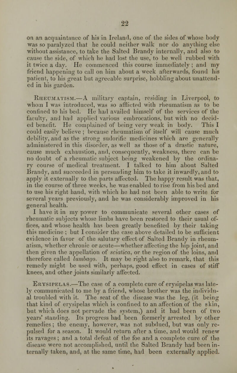 on an acquaintance of his in Ireland, one of the sides of whose body was so paralyzed that he could neither walk nor do anything else without assistance, to take the Salted Brandy internally, and also to cause the side, of which he had lost the use, to be well rubbed with it twice a day. He commenced this course immediately ; and my friend happening to call on him about a week afterwards, found his patient, to his great but agreeable surprise, hobbling about unattend- ed in his garden. Rheumatism.—A military captain, residing in Liverpool, to whom I was introduced, was so afflicted with rheumatism as to be confined to his bed. He had availed himself of the services of the faculty, and had applied various embrocations, but with no decid- ed benefit. Pie complained of being very weak in body. This I could easily believe ; because rheumatism of itself will cause much debility, and as the strong sudorific medicines which are generally administered in this disorder, as well as those of a drastic nature, cause much exhaustion, and, consequently, weakness, there can be no doubt of a rheumatic subject being weakened by the ordina- ry course of medical treatment. I talked to him about Salted Brandy, and succeeded in persuading him to take it inwardly, and to apply it externally to the parts affected. The happy result was that, in the course of three weeks, he was enabled to rise from his bed and to use his right hand, with which he had not been able to write for several years previously, and he was considerably improved in his general health. I have it in my power to communicate several other cases of rheumatic subjects whose limbs have been restored to their usual of- fices, and whose health has been greatly benefited by their taking this medicine ; but I consider the case above detailed to be sufficient evidence in favor of the salutary effect of Salted Brandy in rheum- atism, whether chronic or acute—whether affecting the hip joint, and then given the appellation of sciatica, or the region of the loins, and therefore called lumbar/0. It may be right also to remark, that this remedy might be used with, perhaps, good effect in cases of stiff knees, and other joints similarly affected. Erysipelas.—The case of a complete cure of erysipelas was late- ly communicated to me by a friend, whose brother was the individu- al troubled with it. The seat of the disease was the leg, (it being that kind of erysipelas which is confined to an affection of the skin, but which does not pervade the system,) and it had been of two years' standing. Its progress had been formerly arrested by other remedies ; the enemy, however, was not subdued, but was only re- pulsed for a season. It would return after a time, and would renew its ravages ; and a total defeat of the foe and a complete cure of the disease were not accomplished, until the Salted Brandy had been in- ternally taken, and, at the same time, had been externally applied.