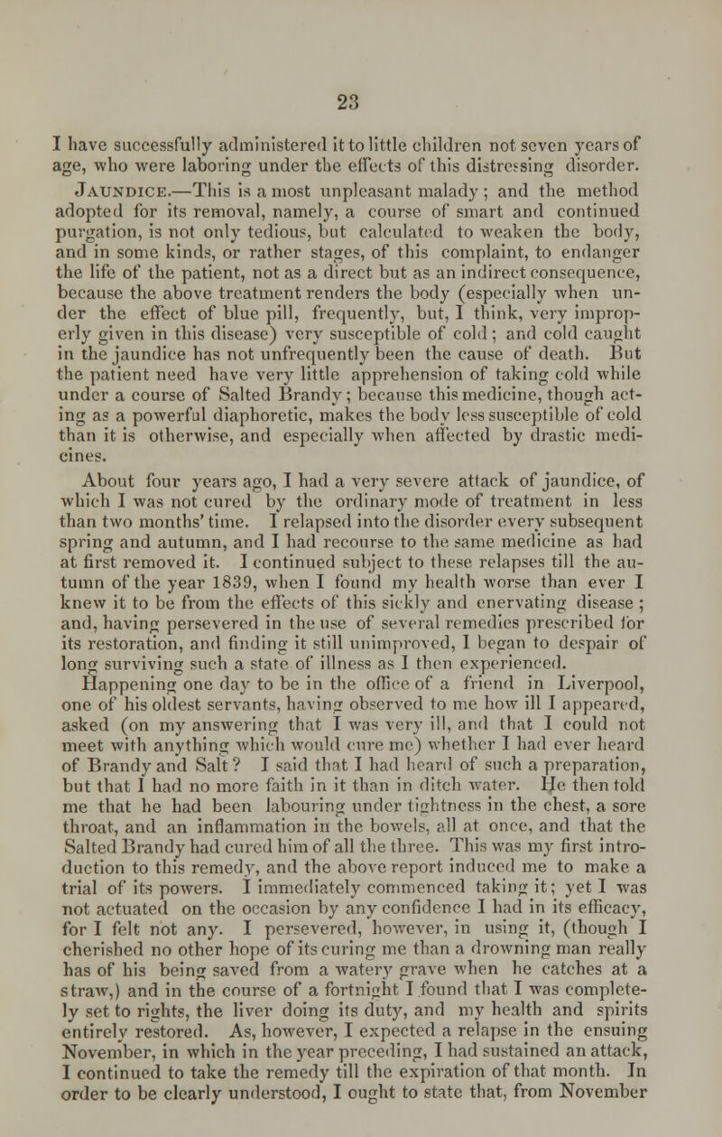 I have successfully administered it to little children not seven years of age, who were laboring under the effects of this distressing disorder. Jaundice.—This is a most unpleasant malady ; and the method adopted for its removal, namely, a course of smart and continued purgation, is not only tedious, but calculated to weaken the body, and in some kinds, or rather stages, of this complaint, to endanger the life of the patient, not as a direct but as an indirect consequence, because the above treatment renders the body (especially when un- der the effect of blue pill, frequently, but, I think, very improp- erly given in this disease) very susceptible of cold; and cold caught in the jaundice has not unfrequently been the cause of death. But the patient need have very little apprehension of taking cold while under a course of Salted Brandy; because this medicine, though act- ing as a powerful diaphoretic, makes the body less susceptible of cold than it is otherwise, and especially when affected by drastic medi- cines. About four years ago, I had a very severe attack of jaundice, of which I was not cured by the ordinary mode of treatment in less than two months' time. I relapsed into the disorder every subsequent spring and autumn, and I had recourse to the same medicine as had at first removed it. I continued subject to these relapses till the au- tumn of the year 1839, when I found my health worse than ever I knew it to be from the effects of this sickly and enervating disease ; and, having persevered in the use of several remedies prescribed for its restoration, and finding it still unimproved, I began to despair of long surviving such a state of illness as I then experienced. Happening one day to be in the office of a friend in Liverpool, one of his oldest servants, having observed to me how ill I appeared, asked (on my answering that I was very ill, and that I could not meet with anything which would cure me) whether I had ever heard of Brandy and Salt ? I said that I had heard of such a preparation, but that 1 had no more faith in it than in ditch water, lie then told me that he had been labouring under tightness in the chest, a sore throat, and an inflammation in the bowels, all at once, and that the Salted Brandy had cured him of all the three. This was my first intro- duction to this remedy, and the above report induced me to make a trial of its powers. I immediately commenced taking it; yet I was not actuated on the occasion by any confidence I had in its efficacy, for I felt not any. I persevered, however, in using it, (though I cherished no other hope of its curing me than a drowning man really has of his being saved from a watery grave when he catches at a straw,) and in the course of a fortnight I found that I was complete- ly set to rights, the liver doing its duty, and my health and spirits entirely restored. As, however, I expected a relapse in the ensuing November, in which in the year preceding, I had sustained an attack, I continued to take the remedy till the expiration of that month. In order to be clearly understood, I ought to state that, from November