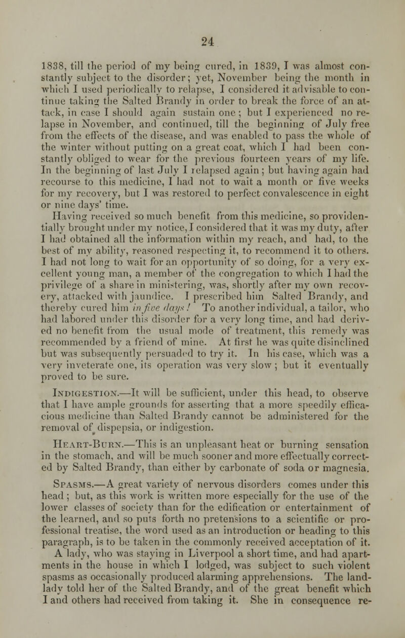 1838, till the period of rny being cured, in 1839, I was almost con- stantly subject to the disorder; yet, November being the month in which I used periodically to relapse, I considered it advisable to con- tinue taking the Salted Brandy in order to break the force of an at- tack, in case I should again sustain one ; but I experienced no re- lapse in November, and continued, till the beginning of July free from the effects of the disease, and was enabled to pass the whole of the winter without putting on a great coat, which I had been con- stantly obliged to wear for the previous fourteen years of my life. In the beginning of last July I relapsed again; but having again had recourse to this medicine, I had not to wait a month or five weeks for my recovery, but I was restored to perfect convalescence in eight or nine days' time. Having received so much benefit from this medicine, so providen- tially brought under my notice, I considered that it was my duty, after I had obtained all the information within my reach, and had, to the best of my ability, reasoned respecting it, to recommend it to others. I had not long to wait for an opportunity of so doing, for a very ex- cellent young man, a member of the congregation to which 1 had the privilege of a share in ministering, was, shortly after my own recov- ery, attacked with jaundice. I prescribed him Salted Brandy, and thereby cured him injirr days ! To another individual, a tailor, who had labored under this disorder for a very long time, and had deriv- ed no benefit from the usual mode of treatment, this remedy was recommended by a friend of mine. At first he was quite disinclined but was subsequently persuaded to try it. In his case, which was a very inveterate one, its operation was very slow ; but it eventually proved to be sure. INDIGESTION.—It will be sufficient, under this head, to observe that I have ample grounds for asserting that a more speedily effica- cious medicine than Salted Brandy cannot be administered for the removal of dispepsia, or indigestion. IIkart-Buux.—This is an unpleasant heat or burning sensation in the stomach, and will be much sooner and more effectually correct- ed by Salted Brand}', than either by carbonate of soda or magnesia. Spasms.—A great variety of nervous disorders comes under this head ; but, as this work is written more especially for the use of the lower classes of society than for the edification or entertainment of the learned, and so puts forth no pretensions to a scientific or pro- fessional treatise, the word used as an introduction or heading to this paragraph, is to be taken in the commonly received acceptation of it. A lady, who was staying in Liverpool a short time, and had apart- ments in the house in which I lodged, was subject to such violent spasms as occasionally produced alarming apprehensions. The land- lady told her of the Salted Brandy, and of the great benefit which I and others had received from taking it. She in consequence re-