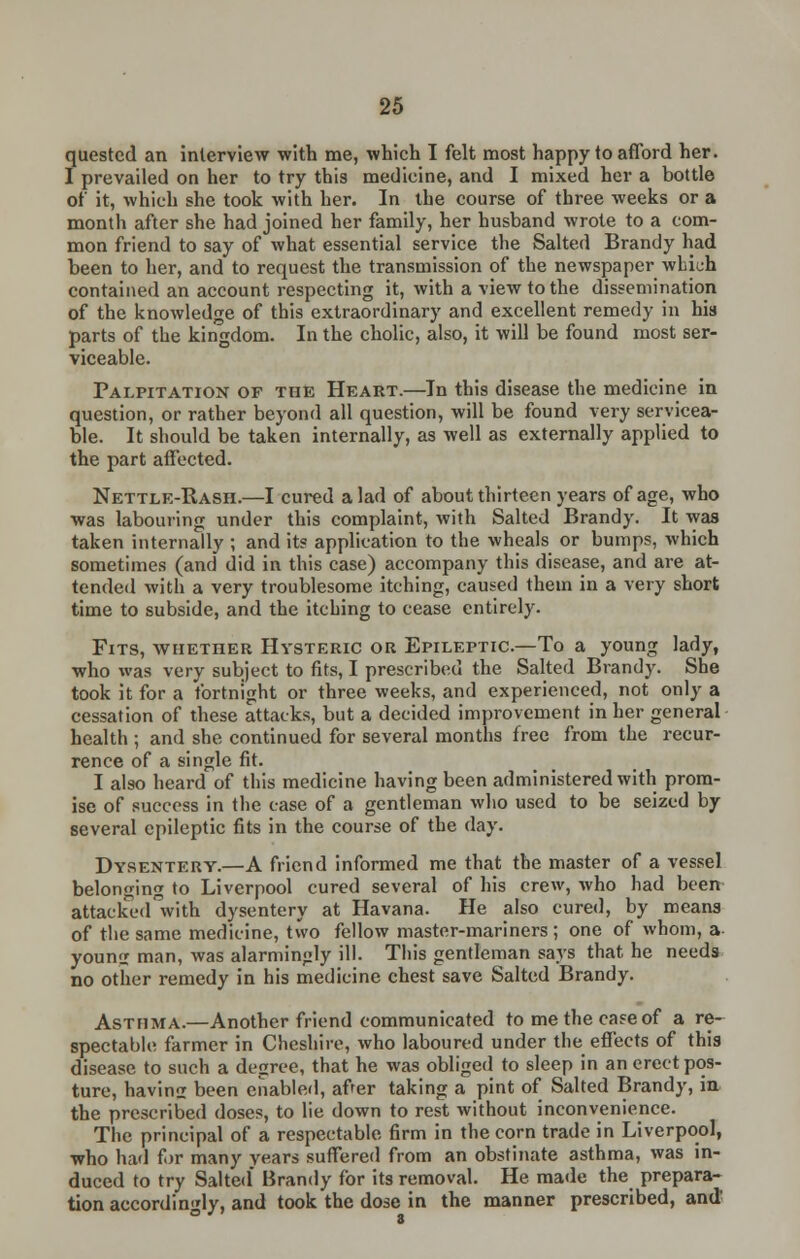 quested an interview with me, which I felt most happy to afford her. I prevailed on her to try this medicine, and I mixed her a bottle of it, which she took with her. In the course of three weeks or a month after she had joined her family, her husband wrote to a com- mon friend to say of what essential service the Salted Brandy had been to her, and to request the transmission of the newspaper which contained an account respecting it, with a view to the dissemination of the knowledge of this extraordinary and excellent remedy in his parts of the kingdom. In the cholic, also, it will be found most ser- viceable. Palpitation of the Heart.—In this disease the medicine in question, or rather beyond all question, will be found very servicea- ble. It should be taken internally, as well as externally applied to the part affected. Nettle-Rash.—I cured a lad of about thirteen years of age, who was labouring under this complaint, with Salted Brandy. It was taken internally ; and it? application to the wheals or bumps, which sometimes (and did in this case) accompany this disease, and are at- tended with a very troublesome itching, caused them in a very short time to subside, and the itching to cease entirely. Fits, whether Hysteric or Epileptic—To a young lady, who was very subject to fits, I prescribed the Salted Brandy. She took it for a fortnight or three weeks, and experienced, not only a cessation of these attacks, but a decided improvement in her general health ; and she continued for several months free from the recur- rence of a single fit. I also heard of this medicine having been administered with prom- ise of success in the case of a gentleman who used to be seized by several epileptic fits in the course of the day. Dysentery.—A friend informed me that the master of a vessel belonging to Liverpool cured several of his crew, who had been attaclTedVith dysentery at Havana. He also cured, by means of the same medicine, two fellow master-mariners ; one of whom, a youmr man, was alarmingly ill. This gentleman says that he needs no other remedy in his medicine chest save Salted Brandy. Asthma.—Another friend communicated to me the case of a re- spectable farmer in Cheshire, who laboured under the effects of this disease to such a degree, that he was obliged to sleep in an erect pos- ture, havins been enabled, after taking a pint of Salted Brandy, in the prescribed doses, to lie down to rest without inconvenience. The principal of a respectable firm in the corn trade in Liverpool, who had for many years suffered from an obstinate asthma, was in- duced to try Salted Brandy for its removal. He made the prepara- tion accordingly, and took the dose in the manner prescribed, and'
