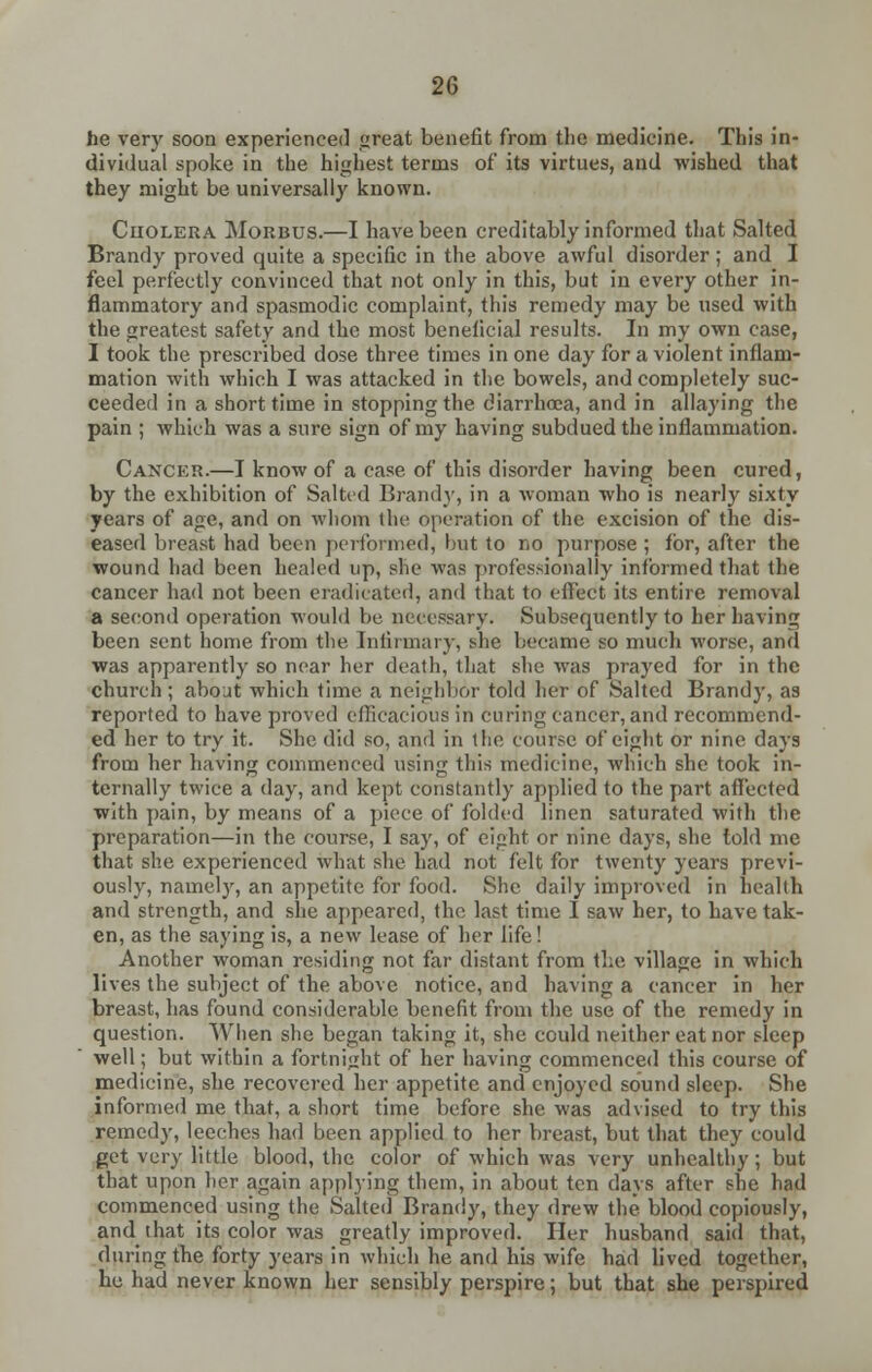 he very soon experienced great benefit from the medicine. This in- dividual spoke in the highest terms of its virtues, and wished that they might be universally known. Ciiolera Morbus.—I have been creditably informed that Salted Brandy proved quite a specific in the above awful disorder ; and I feel perfectly convinced that not only in this, but in every other in- flammatory and spasmodic complaint, this remedy may be used with the greatest safety and the most beneficial results. In my own case, I took the prescribed dose three times in one day for a violent inflam- mation with which I was attacked in the bowels, and completely suc- ceeded in a short time in stopping the diarrhoea, and in allaying the pain ; which was a sure sign of my having subdued the inflammation. Cancer.—I know of a case of this disorder having been cured, by the exhibition of Salted Brandy, in a woman who is nearly sixty years of age, and on whom the operation of the excision of the dis- eased breast had been performed, but to no purpose ; for, after the wound had been healed up, she was professionally informed that the cancer had not been eradicated, and that to effect its entire removal a second operation would be necessary. Subsequently to her having been sent home from the Infirmary, she became so much worse, and was apparently so near her death, that she was prayed for in the church; about which time a neighbor told her of Salted Brandy, as reported to have proved efficacious in curing cancer, and recommend- ed her to try it. She did so, and in the course of eight or nine days from her having commenced using this medicine, which she took in- ternally twice a day, and kept constantly applied to the part affected with pain, by means of a piece of folded linen saturated with the preparation—in the course, I say, of eight or nine days, she told me that she experienced what she had not felt for twenty years previ- ously, namely, an appetite for food. She daily improved in health and strength, and she appeared, the last time I saw her, to have tak- en, as the saying is, a new lease of her life! Another woman residing not far distant from the village in which lives the subject of the above notice, and having a cancer in her breast, has found considerable benefit from the use of the remedy in question. When she began taking it, she could neither eat nor sleep well; but within a fortnight of her having commenced this course of medicine, she recovered her appetite and enjoyed sound sleep. She informed me that, a short time before she was advised to try this remedy, leeches had been applied to her breast, but that they could get very little blood, the color of which was very unhealthy ; but that upon her again applying them, in about ten days after she had commenced using the Salted Brandy, they drew the blood copiously, and that its color was greatly improved. Her husband said that, during the forty years in which he and his wife had lived together, he had never known her sensibly perspire; but that she perspired