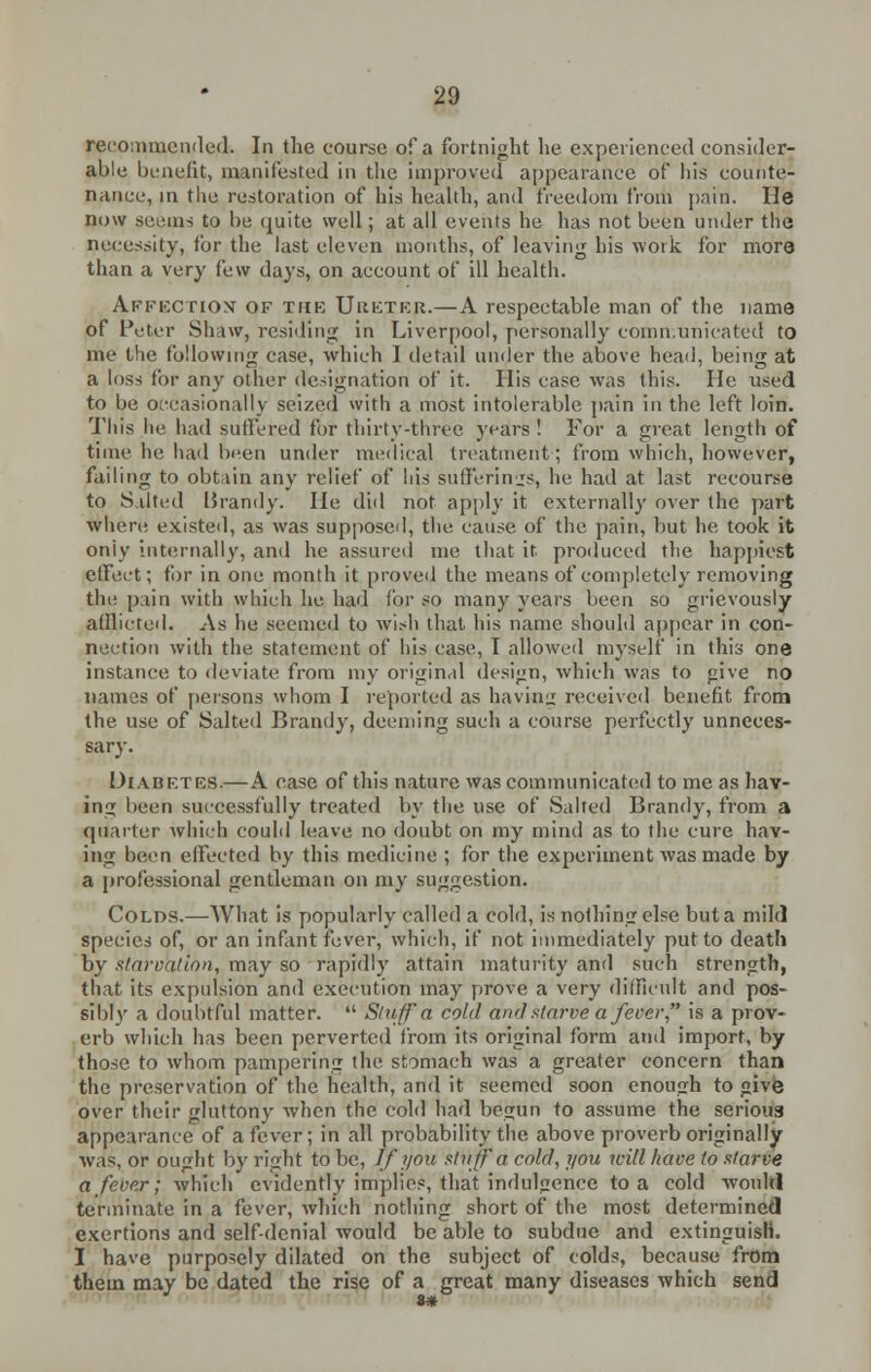 ^commended. In the course of a fortnight he experienced consider- able benefit, manifested in the improved appearance of his counte- nance-, in the restoration of his health, and freedom from pain. He now seems to be quite well; at all events he has not been under the necessity, for the last eleven months, of leaving his work for more than a very few days, on account of ill health. Affection of the Ureter.—A respectable man of the name of Peter Shaw, residing in Liverpool, personally communicated to me the following case, which I detail under the above head, being at a loss for any other designation of it. His case was this. He used to be occasionally seized with a most intolerable pain in the left loin. This he had suffered for thirty-three years ! For a great length of time he had been under medical treatment; from which, however, failing to obtain any relief of his sufferings, he had at last recourse to Salted Brandy. He did not apply it externally over the part where existed, as was supposed, the cause of the pain, but he took it only internally, and he assured me that it produced the happiest effect; for in one month it proved the means of completely removing the. pain with which he had for so many years been so grievously afflicted. As he seemed to wish that his name should appear in con- nection with the statement of his case, I allowed myself in this one instance to deviate from my original design, which was to give no names of persons whom I reported as having received benefit from the use of Salted Brandy, deeming such a course perfectly unneces- sary. Diabetes.—A case of this nature was communicated to me as hav- ing been successfully treated by the use of Salted Brandy, from a quarter which could leave no doubt on my mind as to the cure hav- ing been effected by this medicine ; for the experiment was made by a professional gentleman on my suggestion. Colds.—What is popularly called a cold, is nothing else but a mild species of, or an infant fever, which, if not immediately put to death by starvation, may so rapidly attain maturity and such strength, that its expulsion and execution may prove a very difficult and pos- sibly a doubtful matter.  Stuff a cold and starve a fever is a prov- erb which has been perverted from its original form and import, by those to whom pampering the stomach was a greater concern than the preservation of the health, and it seemed soon enough to give over their gluttony when the cold had begun to assume the serious appearance of a fever; in all probability the above proverb originally was, or ought by right to be, if you stuff a cold, you will have to starve a fever; which evidently implies, that indulgence to a cold would terminate in a fever, which nothing short of the most determined exertions and self-denial would be able to subdue and extinguish. I have purposely dilated on the subject of colds, because from them may be dated the rise of a great many diseases which send