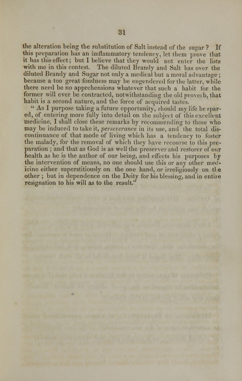 the alteration being the substitution of Salt instead of the sugar ? If this preparation has an imflammatory tendency, let them prove that it has this effect; but I believe that they would not enter the lists with me in this contest. The diluted Brandy and Salt has over the diluted Brandy and Sugar not only a medical but a moral advantage ; because a too great fondness may be engendered for the latter, while there need be no apprehensions whatever that such a habit for the former will ever be contracted, notwithstanding the old proveib, that habit is a second nature, and the force of acquired tastes.  As I purpose taking a future opportunity, should my life be spar- ed, of entering more fully into detail on the'subject of this excellent medicine, I shall close these remarks by recommending to those who may be induced to take it, perseverance in its use, and the total dis- continuance of that mode of living which has a tendency to foster the malady, for the removal of which they have recourse to this pre- paration ; and that as God is as well the preserver and restorer of our health as he is the author of our being, and effects his purposes by the intervention of means, no one should use this or any other med- icine either superstitiously on the one hand, or irreligiously on tl.e other ; but in dependence on the Deity for his blessing, and in entire resignation to his will as to the result.