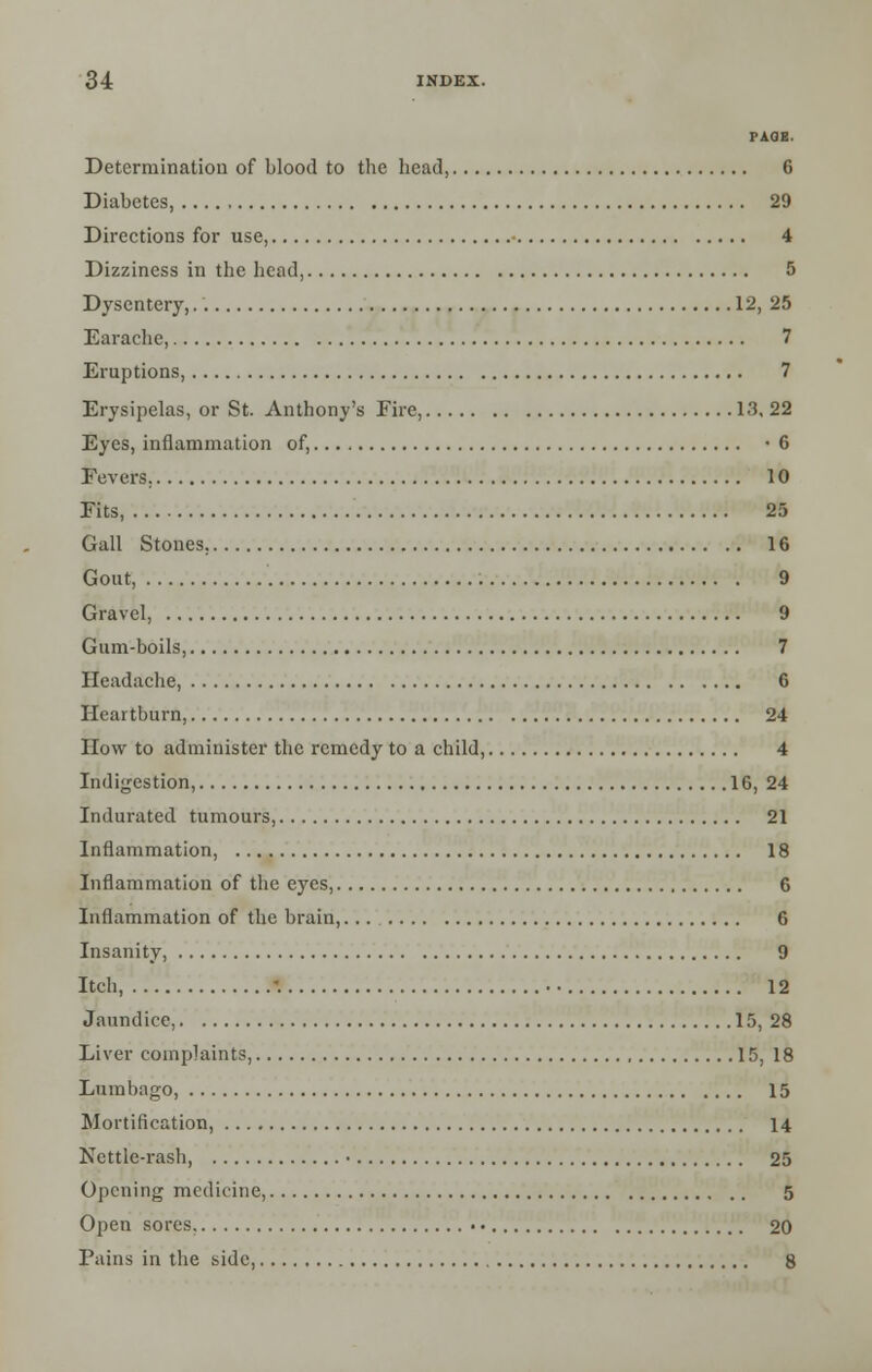 PAGE. Determination of blood to the head, 6 Diabetes 29 Directions for use, 4 Dizziness in the head, 5 Dysentery, 12, 25 Earache, 7 Eruptions, 7 Erysipelas, or St. Anthony's Fire, 13, 22 Eyes, inflammation of, -6 Fevers. 10 Fits, 25 Gall Stones. 16 Gout, 9 Gravel, 9 Gum-boils, 7 Headache, 6 Heartburn, 24 How to administer the remedy to a child, 4 Indigestion, 16,24 Indurated tumours, 21 Inflammation, 18 Inflammation of the eyes, 6 Inflammation of the brain,... 6 Insanity, 9 Itch, '. • • 12 Jaundice, 15, 28 Liver complaints, 15, 18 Lumbago, 15 Mortification, 14 Nettle-rash, • 25 Opening medicine, 5 Open sores. 20 Pains in the side, 8