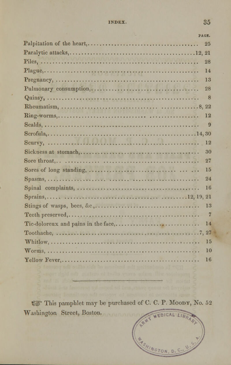 PAGE. Palpitation of the heart, 25 Paralytic attacks, 12, 21 Piles, 28 Plague, 14 Pregnancy, 13 Pulmonary consumption, 28 Quinsy, 8 Rheumatism, 8, 22 Ring-worms, 12 Scalds, 9 Scrofula, 14,30 Scurvy, 12 Sickness at stomach, 30 Sore throat, 27 Sores of long standing, 15 Spasms, 24 Spinal complaints, 16 Sprains, 12, 19, 21 Stings of wasps, bees, &c , 13 Teeth preserved, 7 Tic-doloreux and pains in the face, » 14 Toothache, 7, 27 Whitlow, 15 Worms, 10 Yellow Fever, 16 t^ This pamphlet may be purchased of C. C. P. Moody, No. 52 Washington Street, Boston.