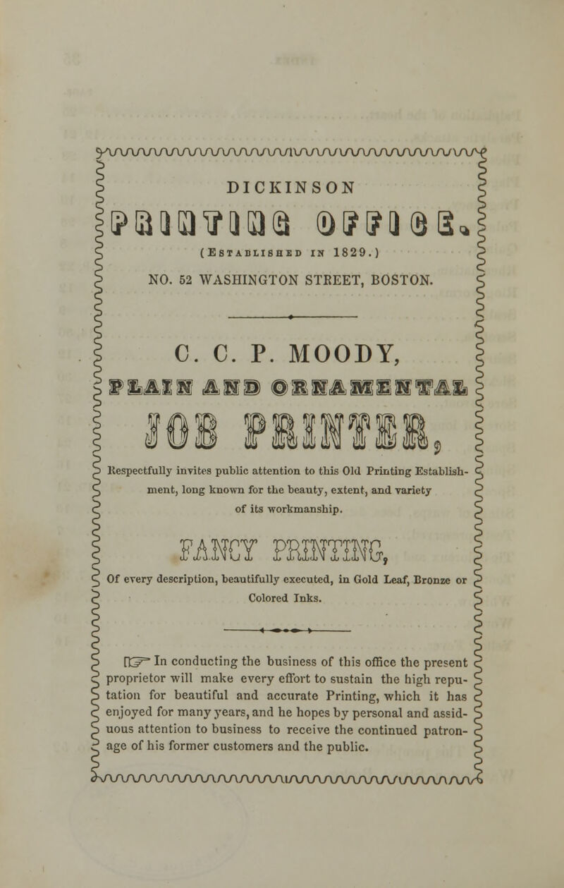 9AAAA/UV\AAAA/V\A/UVlUU\A/\AA/VVVAAAyV\ DICKINSON (Establishes in 1829.) NO. 52 WASHINGTON STREET, BOSTON. C. C. P. MOODY, P^Xif Hi illilllfll Kespectfully invites public attention to this Old Printing Establish- ment, long known for the beauty, extent, and variety of its workmanship. FANCY PRINTING, Of every description, beautifully executed, in Gold Leaf, Bronze or P Colored Inks. ^ rtp= In conducting the business of this office the present proprietor will make every effort to sustain the high repu- S tation for beautiful and accurate Printing, which it has C enjoyed for many years, and he hopes by personal and assid- S uous attention to business to receive the continued patron- ? age of his former customers and the public. W\AAAAAAAAAAAAAAlAAAAAAAAA/(AAA/\/
