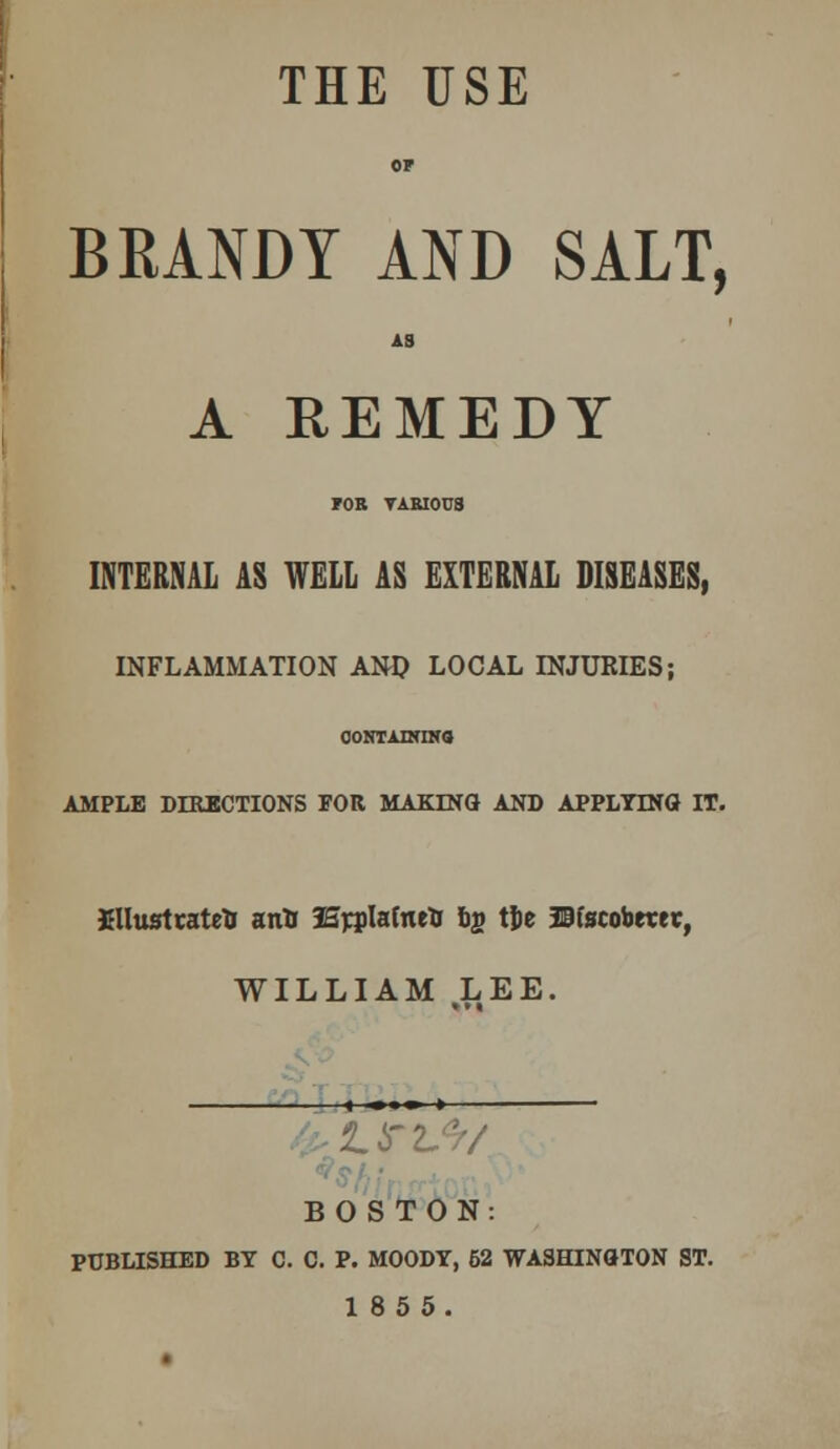 THE USE OF BRANDY AND SALT, AS A REMEDY FOR VARIOU3 INTERNAL AS WELL AS EXTERNAL DISEASES, INFLAMMATION ANI? LOCAL INJURIES; CONTAINING AMPLE DIRECTIONS FOR MAKING AND APPLYINa IT. Sllusttatrtr anU aE^Iafnei ty t|»e JBfscobmr, WILLIAM LEE. »»« 1 -.■ > BOSTON: PUBLISHED BY C. C. P. MOODY, 62 WASHINGTON ST. 185 5.