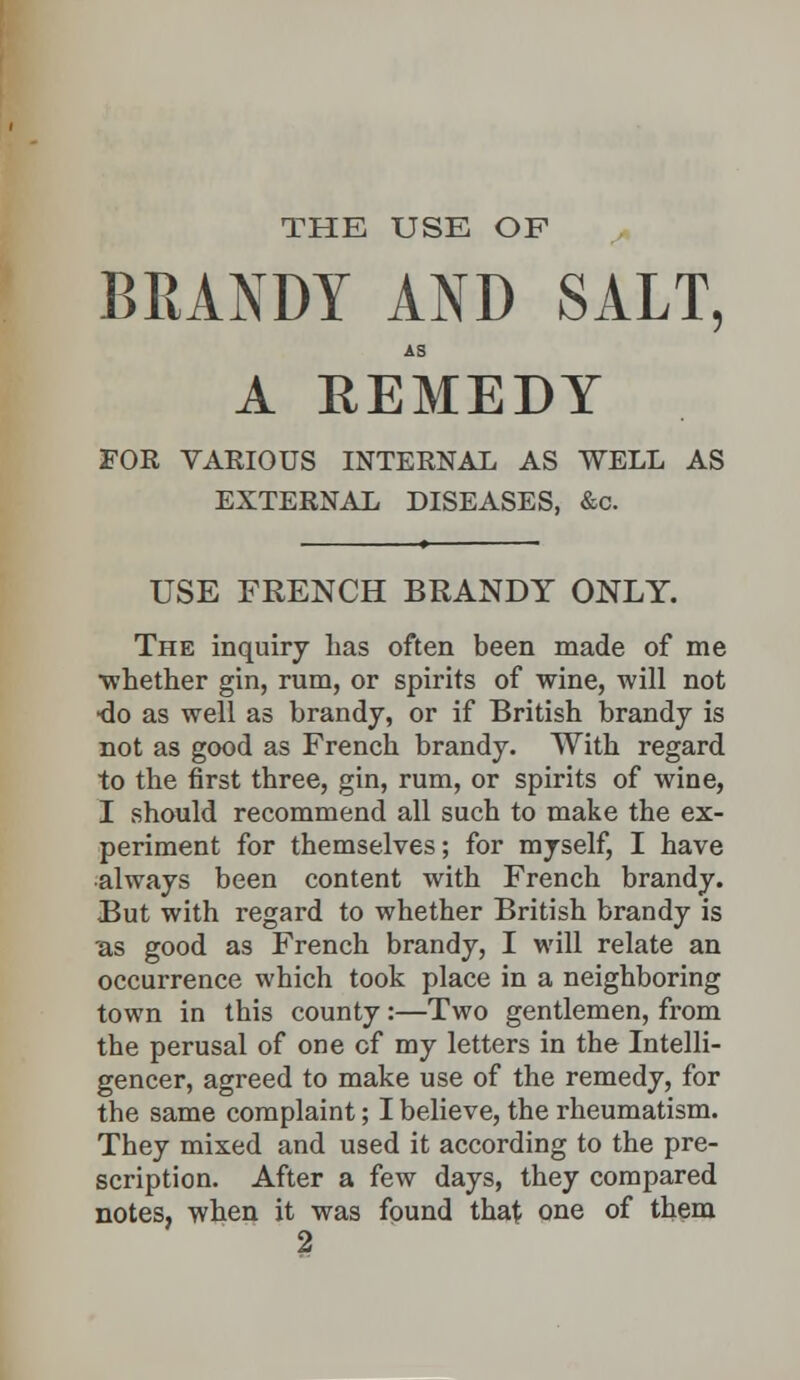 THE USE OF BRANDY AND SALT, AS A REMEDY FOR VARIOUS INTERNAL AS WELL AS EXTERNAL DISEASES, &c. USE FRENCH BRANDY ONLY. The inquiry lias often been made of me whether gin, rum, or spirits of wine, will not •do as well as brandy, or if British brandy is not as good as French brandy. With regard to the first three, gin, rum, or spirits of wine, I should recommend all such to make the ex- periment for themselves; for myself, I have •always been content with French brandy. But with regard to whether British brandy is ■as good as French brandy, I will relate an occurrence which took place in a neighboring town in this county:—Two gentlemen, from the perusal of one cf my letters in the Intelli- gencer, agreed to make use of the remedy, for the same complaint; I believe, the rheumatism. They mixed and used it according to the pre- scription. After a few days, they compared notes, when it was found that one of them 2