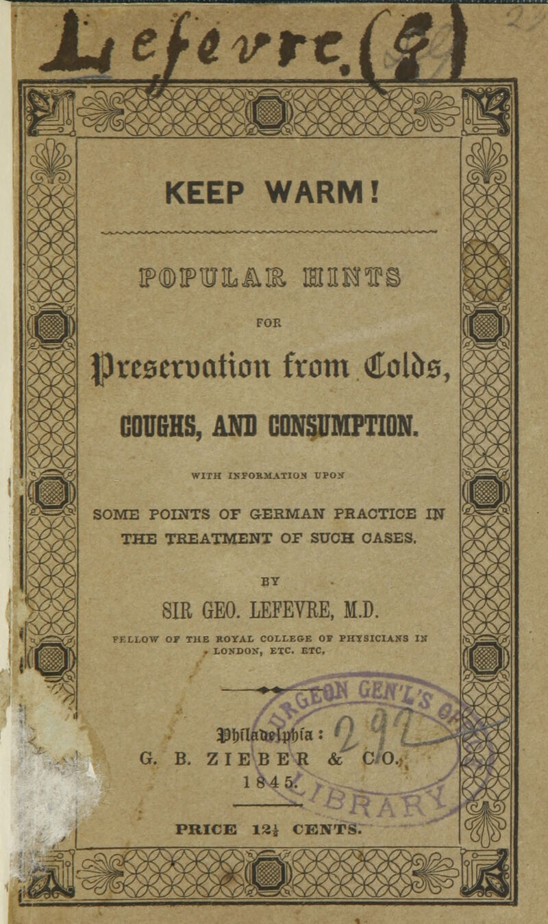 JL/e/Wrr, a 'riSL. ;^& I ^ KEEP WARM! ffWUJLAIfc IBJHRfTC FOR preservation from Colte, COUGHS, AND CONSUMPTION. WITH INFORMATION VJOS SOME POINTS OP GERMAN PRACTICE IN THE TREATMENT OF SUCH CASES. SIR GEO. LEFEVRE, M.D. PF.LLOW OF THE ROYAL COLLEGE OP PHYSICIANS IN . LONDON, ETC. ETC. G. B. Z IIE'BEH & C O,