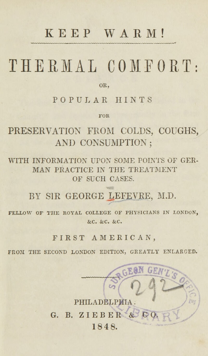 KEEP WARM! THERMAL COMPORT: OR, POPULAR HINTS PRESERVATION FROM COLDS, COUGHS, AND CONSUMPTION ; WITH INFORMATION UPON SOME POINTS OF GER- MAN PRACTICE IN THE TREATMENT OF SUCH CASES. BY SIR GEORGE LEFEVRE, M.D. FELLOW OF THE ROYAL COLLEGE OF PHYSICIANS IN LONDON, &C. &C. &C. FIRST AMERICAN, FROM THE SECOND LONDON EDITION, GREATLY ENLARGED. 4^^, *». PHILADELPHIA. G. B. ZIEBER & CO. 1848.