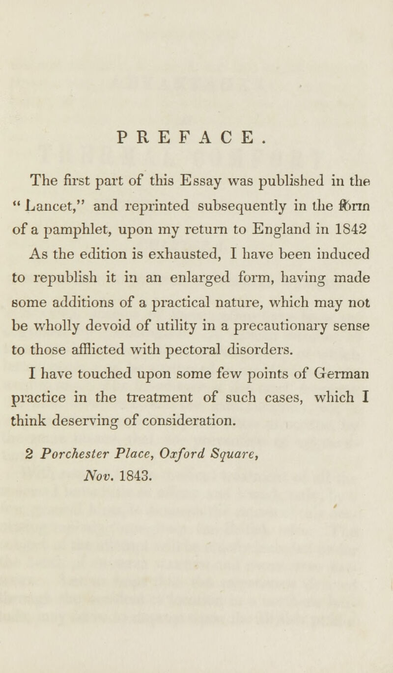 PREFACE. The first part of this Essay was published in the  Lancet, and reprinted subsequently in the fttnn of a pamphlet, upon my return to England in 1842 As the edition is exhausted, I have been induced to republish it in an enlarged form, having made some additions of a practical nature, which may not be wholly devoid of utility in a precautionary sense to those afflicted with pectoral disorders. 1 have touched upon some few points of German practice in the treatment of such cases, which I think deserving of consideration. 2 Porchester Place, Oxford Square, Nov. 1843.