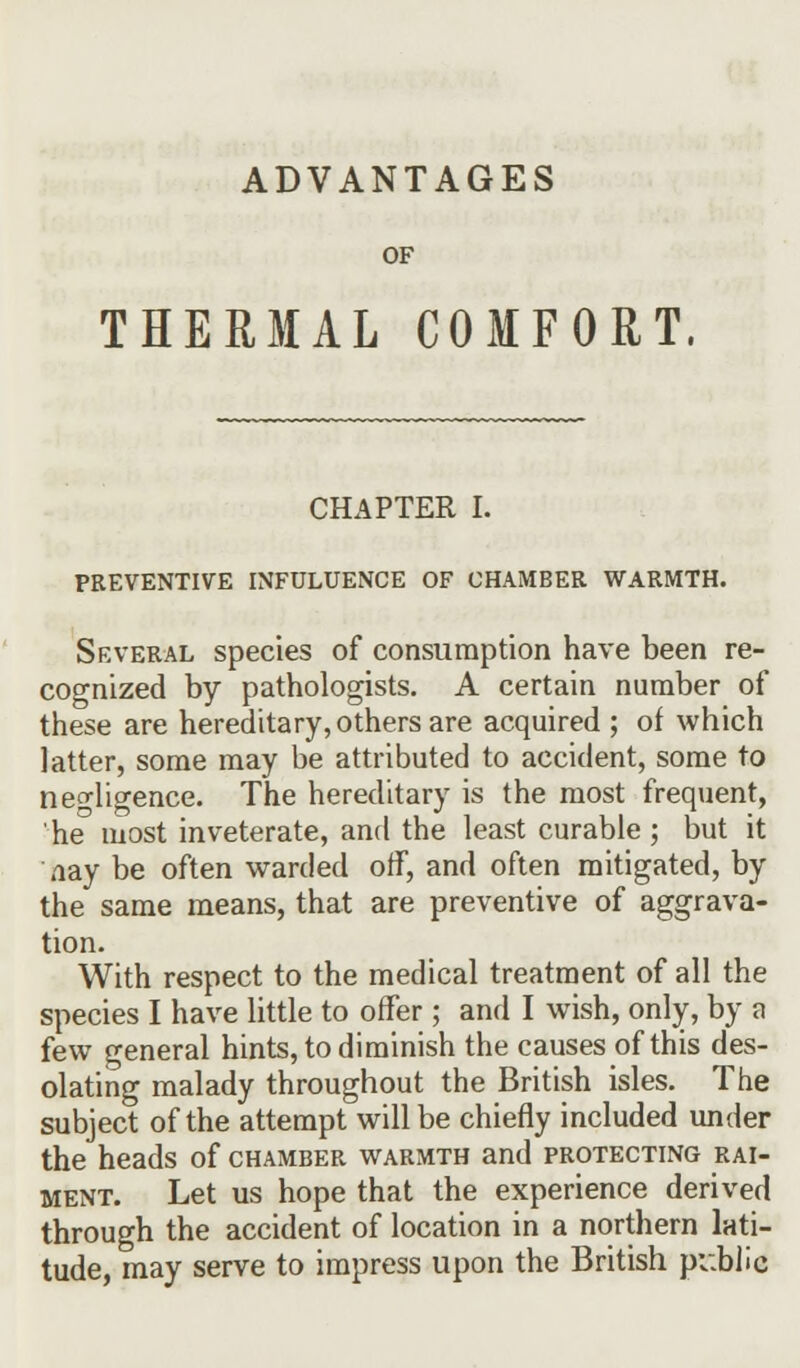 ADVANTAGES OF THERMAL COMFORT. CHAPTER I. PREVENTIVE INFULUENCE OF CHAMBER WARMTH. Several species of consumption have been re- cognized by pathologists. A certain number of these are hereditary, others are acquired ; of which latter, some may be attributed to accident, some to negligence. The hereditary is the most frequent, he most inveterate, and the least curable; but it nay be often warded off, and often mitigated, by the same means, that are preventive of aggrava- tion. With respect to the medical treatment of all the species I have little to offer; and I wish, only, by a few general hints, to diminish the causes of this des- olating malady throughout the British isles. The subject of the attempt will be chiefly included under the heads of chamber warmth and protecting rai- ment. Let us hope that the experience derived through the accident of location in a northern lati- tude, may serve to impress upon the British public