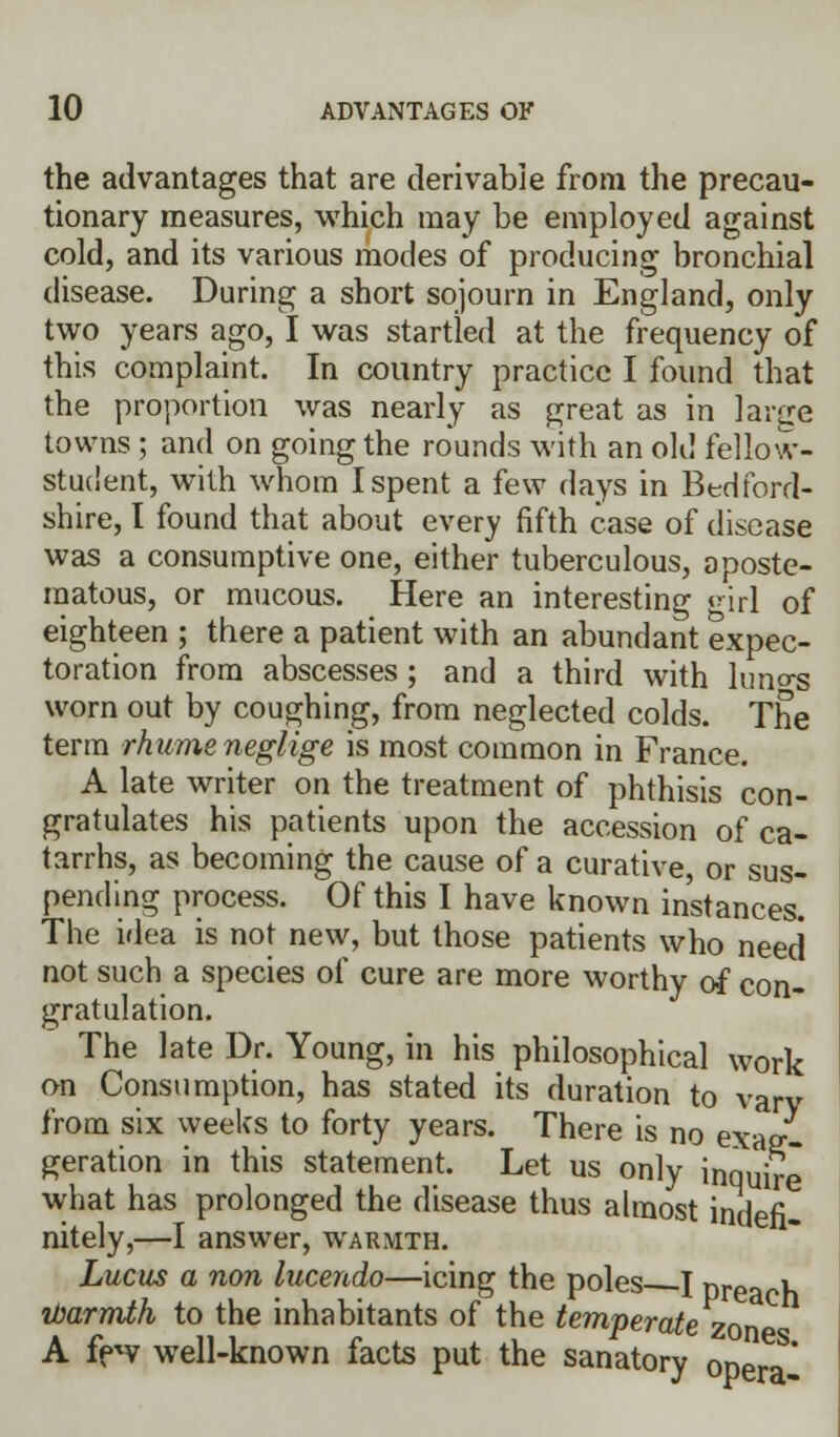 the advantages that are derivable from the precau- tionary measures, which may be employed against cold, and its various modes of producing bronchial disease. During a short sojourn in England, only two years ago, I was startled at the frequency of this complaint. In country practice I found that the proportion was nearly as great as in large towns ; and on going the rounds with an old fellow- student, with whom I spent a few days in Bedford- shire, I found that about every fifth case of disease was a consumptive one, either tuberculous, oposte- raatous, or mucous. Here an interesting «nrl of eighteen ; there a patient with an abundant expec- toration from abscesses ; and a third with luno-s worn out by coughing, from neglected colds. The term rhume neglige is most common in France. A late writer on the treatment of phthisis con- gratulates his patients upon the accession of ca- tarrhs, as becoming the cause of a curative or sus- pending process. Of this I have known instances. The idea is not new, but those patients who need not such a species of cure are more worthy of con- gratulation. The late Dr. Young, in his philosophical work on Consumption, has stated its duration to vary from six weeks to forty years. There is no exag- geration in this statement. Let us only inquire what has prolonged the disease thus almost indefi- nitely,—I answer, warmth. Lucus a non lucendo—icing the poles I prearh ibarmth to the inhabitants of the temperate zone A few well-known facts put the sanatory opera'