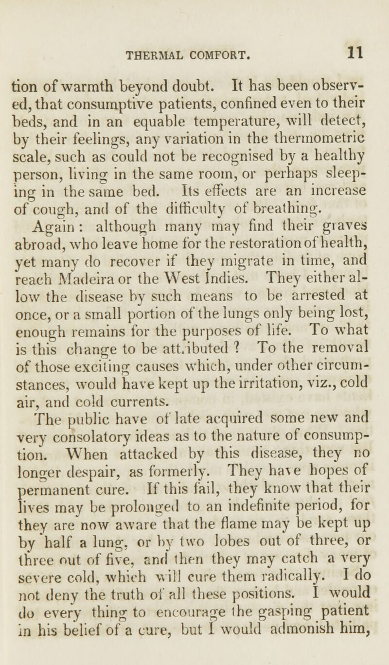 tion of warmth beyond doubt. It has been observ- ed, that consumptive patients, confined even to their beds, and in an equable temperature, will detect, by their feelings, any variation in the thermometric scale, such as could not be recognised by a healthy person, living in the same room, or perhaps sleep- ing in the same bed. Its effects are an increase of cough, and of the difficulty of breathing. Again : although many may find their graves abroad, who leave home for the restoration of health, yet many do recover if they migrate in time, and reach Madeira or the West Indies. They either al- low the disease by such means to be arrested at once, or a small portion of the lungs only being lost, enough remains for the purposes of life. To what is this change to be attributed 1 To the removal of those exciting causes which, under other circum- stances, would have kept up the irritation, viz., cold air, and cold currents. The public have of late acquired some new and very consolatory ideas as to the nature of consump- tion. When attacked by this disease, they no longer despair, as formerly. They ha\ e hopes of permanent cure. If this fail, they know that their lives may be prolonged to an indefinite period, for they are now aware that the flame may be kept up by half a lung, or by two lobes out of three, or three out of five, and then they may catch a very severe cold, which will cure them radically. I do not deny the truth of all these positions. I would do every thing to encourage ihe gasping patient in his belief of a cure, but I would admonish him,