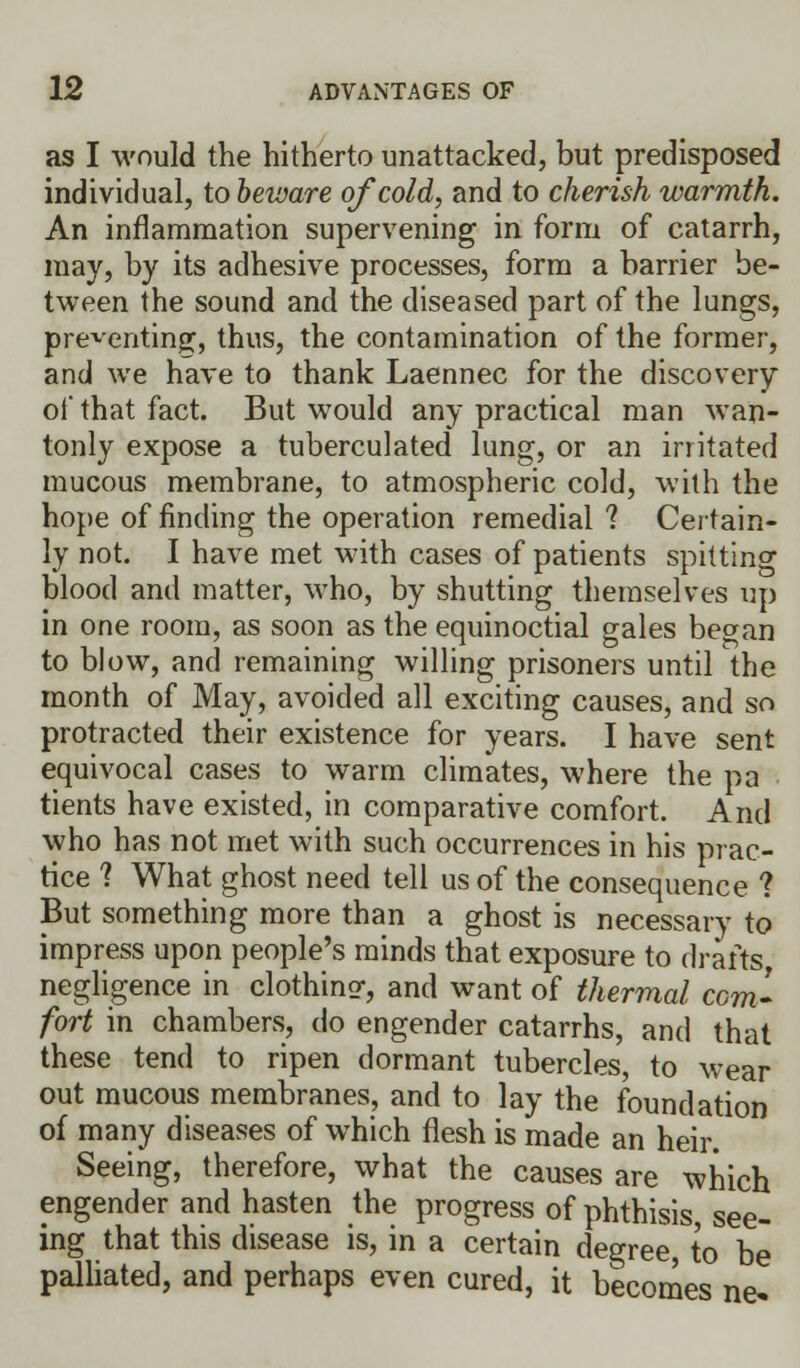 as I would the hitherto unattacked, but predisposed individual, to beware of cold, and to cherish warmth. An inflammation supervening in form of catarrh, may, by its adhesive processes, form a barrier be- tween the sound and the diseased part of the lungs, presenting, thus, the contamination of the former, and we have to thank Laennec for the discovery of that fact. But would any practical man wan- tonly expose a tuberculated lung, or an irritated mucous membrane, to atmospheric cold, with the hope of finding the operation remedial ? Certain- ly not. I have met with cases of patients spittinc blood and matter, who, by shutting themselves up in one room, as soon as the equinoctial gales be»an to blow, and remaining willing prisoners until the month of May, avoided all exciting causes, and so protracted their existence for years. I have sent equivocal cases to warm climates, where the pa tients have existed, in comparative comfort. And who has not met with such occurrences in his prac- tice ? What ghost need tell us of the consequence ? But something more than a ghost is necessary to impress upon people's minds that exposure to drafts negligence in clothinsr, and want of thermal com- fort in chambers, do engender catarrhs, and that these tend to ripen dormant tubercles, to wear out mucous membranes, and to lay the foundation of many diseases of which flesh is made an heir. Seeing, therefore, what the causes are which engender and hasten the progress of phthisis, see- ing that this disease is, in a certain degree, to be palliated, and perhaps even cured, it becomes ne-