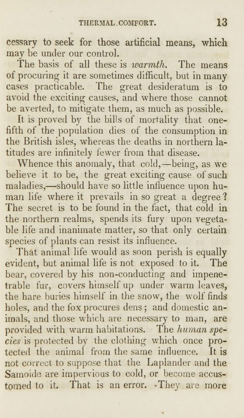 cessary to seek for those artificial means, which may be under our control. The basis of all these is warmth. The means of procuring it are sometimes difficult, but in many cases practicable. The great desideratum is to avoid the exciting causes, and where those cannot be averted, to mitigate them, as much as possible. It is proved by the bills of mortality that one- fifth of the population dies of the consumption in the British isles, whereas the deaths in northern la- titudes are infinitely fewer from that disease. Whence this anomaly, that cold,—being, as we believe it to be, the great exciting cause of such maladies,—should have so little influence upon hu- man life where it prevails in so great a degree 1 The secret is to be found in the fact, that cold in the northern realms, spends its fury upon vegeta- ble life and inanimate matter, so that only certain species of plants can resist its influence. That animal life would as soon perish is equally evident, but animal life is not exposed to it. The bear, covered by his non-conducting and impene- trable fur, covers himself up under warm leaves, the hare buries himself in the snow, the wolf finds holes, and the fox procures dens; and domestic an- imals, and those which are necessary to man, are provided with warm habitations. The human spe- cies is protected by the clothing which once pro- tected the animal from the same influence. It is not correct to suppose that the Laplander and the Samoide are impervious to cold, or become accus- tomed to it. That is an error. 'They are more