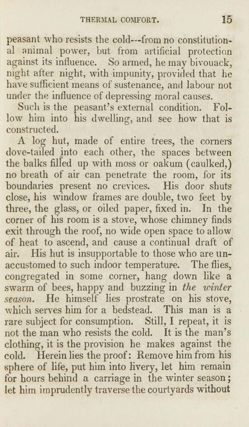 peasant who resists the cold—from no constitution- al animal power, but from artificial protection against its influence. So armed, he may bivouack, night after night, with impunity, provided that he have sufficient means of sustenance, and labour not under the influence of depressing moral causes. Such is the peasant's external condition. Fol- low him into his dwelling, and see how that is constructed. A log hut, made of entire trees, the corners dove-tailed into each other, the spaces between the balks filled up with moss or oakum (caulked,) no breath of air can penetrate the room, for its boundaries present no crevices. His door shuts close, his window frames are double, two feet by three, the glass, or oiled paper, fixed in. In the corner of his room is a stove, whose chimney finds exit through the roof, no wide open space to allow of heat to ascend, and cause a continual draft of air. His hut is insupportable to those who are un- accustomed to such indoor temperature. The flies, congregated in some corner, hang down like a swarm of bees, happy and buzzing in the vrinter season. He himself lies prostrate on his stove, which serves him for a bedstead. This man is a rare subject for consumption. Still, I repeat, it is not the man who resists the cold. It is the man's clothing, it is the provision he makes against the cold. Herein lies the proof: Remove him from his sphere of life, put him into livery, let him remain for hours behind a carriage in the winter season; let him imprudently traverse the courtyards without