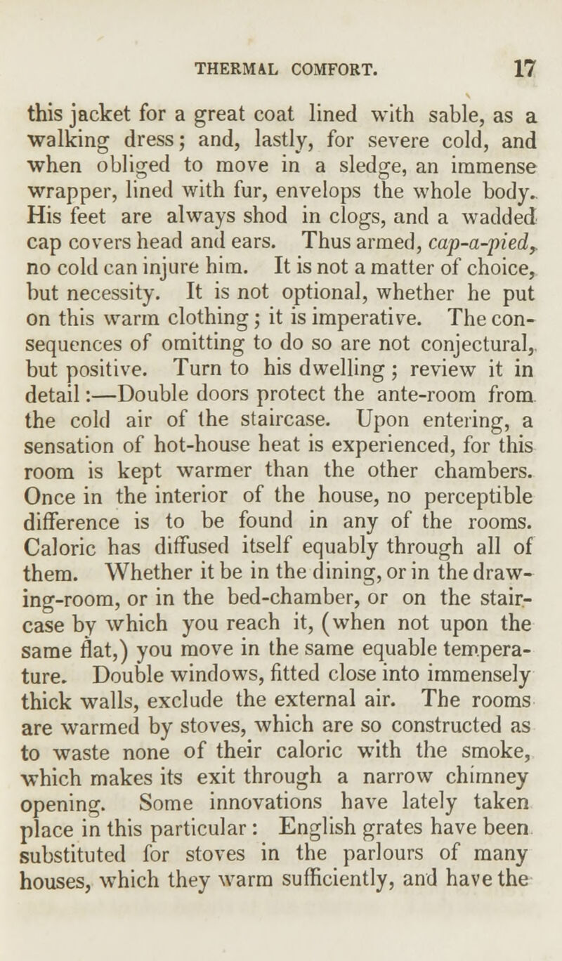this jacket for a great coat lined with sable, as a walking dress; and, lastly, for severe cold, and when obliged to move in a sledge, an immense wrapper, lined with fur, envelops the whole body. His feet are always shod in clogs, and a wadded cap covers head and ears. Thus armed, cap-a-pied? no cold can injure him. It is not a matter of choice, but necessity. It is not optional, whether he put on this warm clothing; it is imperative. The con- sequences of omitting to do so are not conjectural,, but positive. Turn to his dwelling ; review it in detail:—Double doors protect the ante-room from the cold air of the staircase. Upon entering, a sensation of hot-house heat is experienced, for this room is kept warmer than the other chambers. Once in the interior of the house, no perceptible difference is to be found in any of the rooms. Caloric has diffused itself equably through all of them. Whether it be in the dining, or in the draw- ing-room, or in the bed-chamber, or on the stair- case by which you reach it, (when not upon the same flat,) you move in the same equable tempera- ture. Double windows, fitted close into immensely thick walls, exclude the external air. The rooms are warmed by stoves, which are so constructed as to waste none of their caloric with the smoke, which makes its exit through a narrow chimney opening. Some innovations have lately taken place in this particular: English grates have been substituted for stoves in the parlours of many houses, which they warm sufficiently, and have the