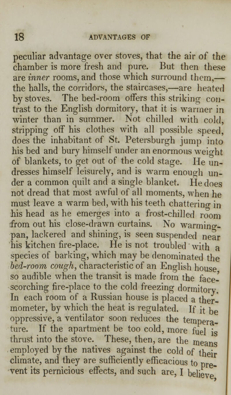 peculiar advantage over stoves, that the air of the chamber is more fresh and pure. But then these are inner rooms, and those which surround them,— the halls, the corridors, the staircases,—are heated by stoves. The bed-room offers this striking con- trast to the English dormitory, that it is wanner in winter than in summer. Not chilled with cold, stripping off his clothes with all possible speed, does the inhabitant of St. Petersburgh jump into his bed and bury himself under an enormous weight of blankets, to get out of the cold stage. He un- dresses himself leisurely, and is warm enough un- der a common quilt and a single blanket. He does not dread that most awful of all moments, when he must leave a warm bed, with his teeth chatterincr in his head as he emerges into a frost-chilled room from out his close-drawn curtains. No warming- pan, lackered and shining, is seen suspended near his kitchen fire-place. He is not troubled with a species of barking, which may be denominated the bed-room cough, characteristic of an English house so audible when the transit is made from the face- scorching fire-place to the cold freezing dormitory In each room of a Russian house is placed a ther- mometer, by which the heat is regulated. If it De oppressive, a ventilator soon reduces the tempera- ture. If the apartment be too cold, more fuel is thrust into the stove. These, then, are the means employed by the natives against the cold of their climate, and they are sufficiently efficacious to nre- vent its pernicious effects, and such are, I believe*