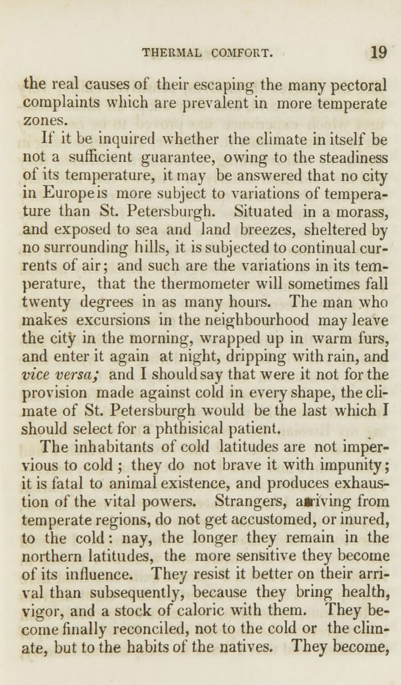 the real causes of their escaping the many pectoral complaints which are prevalent in more temperate zones. If it be inquired whether the climate in itself be not a sufficient guarantee, owing to the steadiness of its temperature, it may be answered that no city in Europe is more subject to variations of tempera- ture than St. Petersburgh. Situated in a morass, and exposed to sea and land breezes, sheltered by no surrounding hills, it is subjected to continual cur- rents of air; and such are the variations in its tem- perature, that the thermometer will sometimes fall twenty degrees in as many hours. The man who makes excursions in the neighbourhood may leave the city in the morning, wrapped up in warm furs, and enter it again at night, dripping with rain, and vice versa; and I should say that were it not for the provision made against cold in every shape, the cli- mate of St. Petersburgh would be the last which I should select for a phthisical patient. The inhabitants of cold latitudes are not imper- vious to cold ; they do not brave it with impunity; it is fatal to animal existence, and produces exhaus- tion of the vital powers. Strangers, arriving from temperate regions, do not get accustomed, or inured, to the cold: nay, the longer they remain in the northern latitudes, the more sensitive they become of its influence. They resist it better on their arri- val than subsequently, because they bring health, vigor, and a stock of caloric with them. They be- come finally reconciled, not to the cold or the clim- ate, but to the habits of the natives. They become,