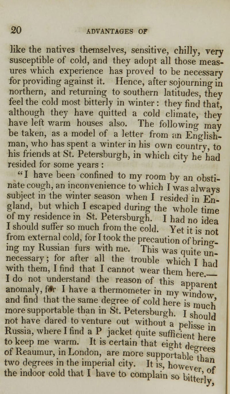 like the natives themselves, sensitive, chilly, very susceptible of cold, and they adopt all those meas- ures which experience has proved to be necessary for providing against it. Hence, after sojourning in northern, and returning to southern latitudes, they feel the cold most bitterly in winter: they find that although they have quitted a cold climate, they have left warm houses also. The following may be taken, as a model of a letter from an English- man, who has spent a winter in his own country, to his friends at St. Petersburgh, in which city he'had resided for some years :  I have been confined to my room by an obsti- nate cough, an inconvenience to which I was always subject in the winter season when I resided in En- gland, but which I escaped during the whole time of my residence in St. Petersburgh. I had no idea I should suffer so much from the cold. Yet it is not from external cold, for I took the precaution of brino- mg my Russian furs with me. This was quite uS necessary; for after all the trouble which I ha< with them, I find that I cannot wear them here I do not understand the reason of this apparent anomaly, fifr I have a thermometer in my window and find that the same degree of cold here is m h more supportable than in St. Petersburgh. I sn UCj j not have dared to venture out without a pe]is • Russia, where I find a P jacket quite sufficient if * to keep me warm. It is certain that eight de ^ of Reaumur, in London, are more supportable ^ih^ two degrees in the imperial city. It is, however f the indoor cold that I have to complain so bin 1