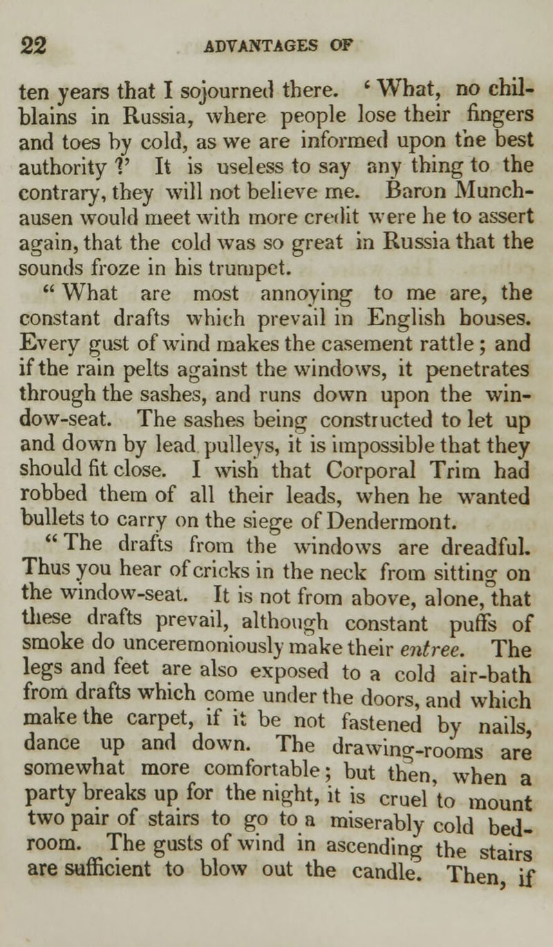 ten years that I sojourned there. ' What, no chil- blains in Russia, where people lose their fingers and toes by cold, as we are informed upon the best authority V It is useless to say any thing to the contrary, they will not believe me. Baron Munch- ausen would meet with more credit were he to assert again, that the cold was so great in Russia that the sounds froze in his trumpet.  What are most annoying to me are, the constant drafts which prevail in English bouses. Every gust of wind makes the casement rattle; and if the rain pelts against the windows, it penetrates through the sashes, and runs down upon the win- dow-seat. The sashes being constructed to let up and down by lead pulleys, it is impossible that they should fit close. I wish that Corporal Trim had robbed them of all their leads, when he wanted bullets to carry on the siege of Dendermont. The drafts from the windows are dreadful. Thus you hear of cricks in the neck from sitting on the window-seat. It is not from above, alone,°that these drafts prevail, although constant puffs of smoke do unceremoniously make their entree. The legs and feet are also exposed to a cold air-bath from drafts which come under the doors, and which make the carpet, if it be not fastened by nails, dance up and down. The drawing-rooms are somewhat more comfortable; but then, when a party breaks up for the night, it is cruel'to mount two pair of stairs to go to a miserably cold bed- room. The gusts of wind in ascending the stairs are sufficient to blow out the candle. Then if