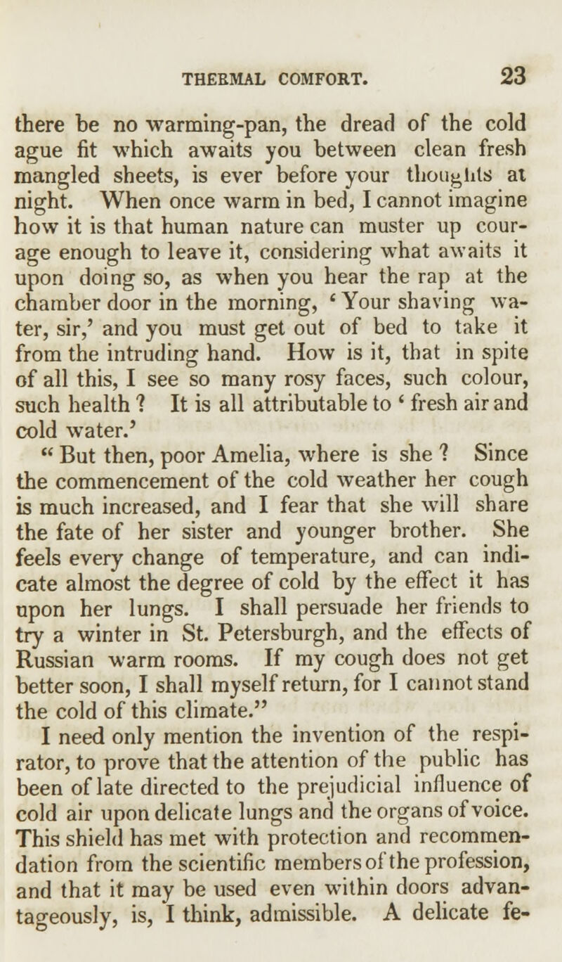 there be no warming-pan, the dread of the cold ague fit which awaits you between clean fresh mangled sheets, is ever before your thoughts ai night. When once warm in bed, I cannot imagine how it is that human nature can muster up cour- age enough to leave it, considering what awaits it upon doing so, as when you hear the rap at the chamber door in the morning, ' Your shaving wa- ter, sir,' and you must get out of bed to take it from the intruding hand. How is it, that in spite of all this, I see so many rosy faces, such colour, such health ? It is all attributable to ' fresh air and cold water.'  But then, poor Amelia, where is she ? Since the commencement of the cold weather her cough is much increased, and I fear that she will share the fate of her sister and younger brother. She feels every change of temperature, and can indi- cate almost the degree of cold by the effect it has upon her lungs. I shall persuade her friends to try a winter in St. Petersburgh, and the effects of Russian warm rooms. If my cough does not get better soon, I shall myself return, for I cannot stand the cold of this climate. I need only mention the invention of the respi- rator, to prove that the attention of the public has been of late directed to the prejudicial influence of cold air upon delicate lungs and the organs of voice. This shield has met with protection and recommen- dation from the scientific members of the profession, and that it may be used even within doors advan- tageously, is, I think, admissible. A delicate fe-