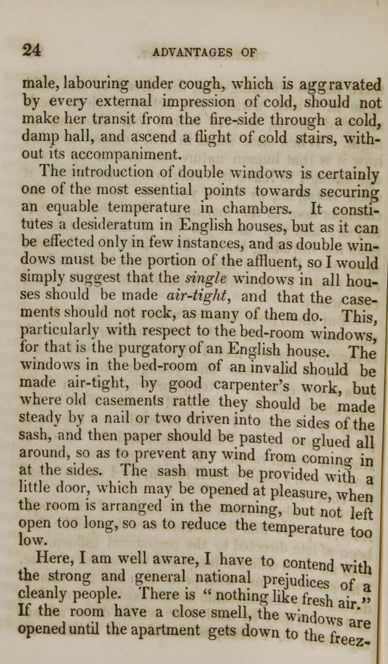 male, labouring under cough, which is aggravated by every external impression of cold, should not make her transit from the fire-side through a cold, damp hall, and ascend a flight of cold stairs, with- out its accompaniment. The introduction of double windows is certainly one of the most essential points towards securing an equable temperature in chambers. It consti- tutes a desideratum in English houses, but as it can be effected only in few instances, and as double win- dows must be the portion of the affluent, so I would simply suggest that the single windows in all hou- ses should be made air-tight, and that the case- ments should not rock, as many of them do. This particularly with respect to the bed-room windows' for that is the purgatory of an English house. The windows in the bed-room of an invalid should be made air-tight, by good carpenter's work, but where old casements rattle they should be made steady by a nail or two driven into the sides of the sash, and then paper should be pasted or glued all around, so as to prevent any wind from comino- in at the sides. The sash must be provided with little door, which may be opened at pleasure, when the room is arranged in the morning, but not left open too long, so as to reduce the temperature too low. Here, I am well aware, I have to contend with the strong and general national prejudices of a cleanly people. There is  nothing like fresh ai If the room have a close smell, the windows  opened until the apartment gets down to the f ^