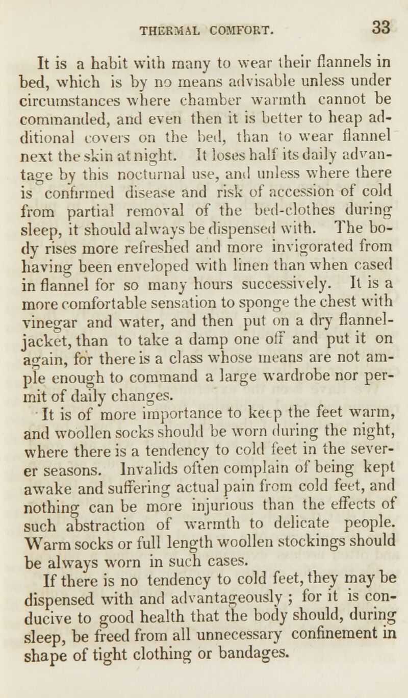 It is a habit with many to wear their flannels in bed, which is by no means advisable unless under circumstances where chamber warmth cannot be commanded, and even then it is better to heap ad- ditional covers on the bed, than to wear flannel next the skin at mght It loses half its daily advan- tage by this nocturnal use, and unless where there is confirmed disease and risk of accession of cold from partial removal of the bed-clothes during sleep, it should always be dispensed with. The bo- dy rises more refreshed and more invigorated from having been enveloped with linen than when cased in flannel for so many hours successively. It is a more comfortable sensation to sponge the chest with vinegar and water, and then put on a dry flannel- jacket, than to take a damp one off and put it on again, for there is a class whose means are not am- ple enough to command a large wardrobe nor per- mit of daily changes. It is of more importance to keep the feet warm, and woollen socks should be worn during the night, where there is a tendency to cold feet in the sever- er seasons. Invalids often complain of being kept awake and suffering actual pain from cold feet, and nothing can be more injurious than the effects of such abstraction of warmth to delicate people. Warm socks or full length woollen stockings should be always worn in such cases. If there is no tendency to cold feet, they may be dispensed with and advantageously ; for it is con- ducive to good health that the body should, during sleep, be freed from all unnecessary confinement in shape of tight clothing or bandages.