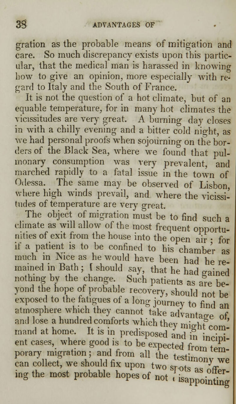 gration as the probable means of mitigation and care. So much discrepancy exists upon this partic- ular, that the medical man is harassed in knowing how to give an opinion, more especially with re- gard to Italy and the South of France. It is not the question of a hot climate, but of an equable temperature, for in many hot climates the vicissitudes are very great. A burning day closes in with a chilly evening and a bitter cold night, as we had personal proofs when sojourning on the bor- ders of the Black Sea, where we found that pul- monary consumption was very prevalent, and marched rapidly to a fatal issue in the town of Odessa. The same may be observed of Lisbon, where high winds prevail, and where the vicissi- tudes of temperature are very great. The object of migration must be to find such a climate as will allow of the most frequent opportu- nities of exit from the house into the open air ■ for if a patient is to be confined to his chamber as much in Nice as he would have been had he re mained in Bath; [ should say, that he had gained nothing by the change Such patients as are be- yond the hope of probable recovery, should not be exposed to the fatigues of a long journey to find an atmosphere which they cannot take advantage of and lose a hundred comforts which they mieht mm' mand at home. It is in predisposed and in incini ent cases, where good is to be expected from tem- porary migration; and from all the testimony we can collect, we should fix upon two srntc ^ ingthe most probable hopes of „ot ^ap^inting