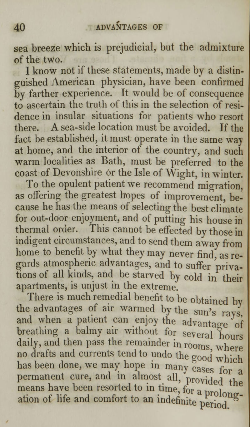 sea breeze which is prejudicial, but the admixture of the two. 1 know not if these statements, made by a distin- guished American physician, have been confirmed by farther experience. It would be of consequence to ascertain the truth of this in the selection of resi- dence in insular situations for patients who resort there. A sea-side location must be avoided. If the fact be established, it must operate in the same way at home, and the interior of the country, and such warm localities as Bath, must be preferred to the coast of Devonshire or the Isle of Wight, in winter. To the opulent patient we recommend mioration, as offering the greatest hopes of improvement, be- cause he has the means of selecting the best climate for out-door enjoyment, and of putting his house in thermal order. This cannot be effected by those in indigent circumstances, and to send them away from home to benefit by what they may never find as re- gards atmospheric advantages, and to suffer priva- tions of all kinds, and be starved by cold in their apartments, is unjust in the extreme. There is much remedial benefit to be obtained bv the advantages of air warmed by the sun's ravs and when a patient can enjoy the advantage of breathing a balmy air without for several hours daily, and then pass the remainder in rooms where no drafts and currents tend to undo the good' wh' h has been done, we may hope in many cases f permanent cure, and in almost all, provided tV^ means have been resorted to in time, for a nr 1 ation of life and comfort to an indefinite ner A^'