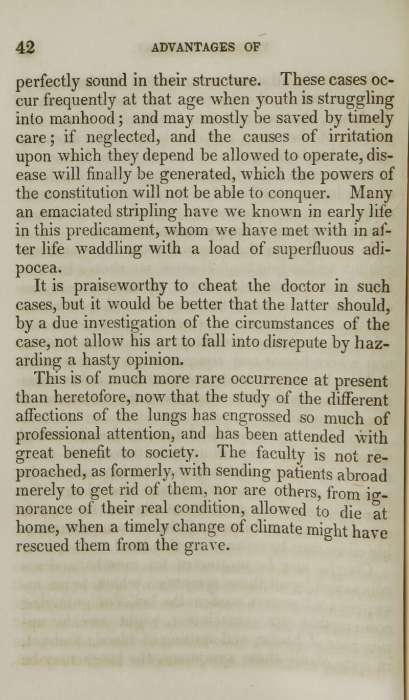 perfectly sound in their structure. These cases oc- cur frequently at that age when youth is struggling into manhood; and may mostly be saved by timely care; if neglected, and the causes of irritation upon which they depend be allowed to operate, dis- ease will finally be generated, which the powers of the constitution will not be able to conquer. Many an emaciated stripling have we known in early life in this predicament, whom we have met with in af- ter life waddling with a load of superfluous adi- pocea. It is praiseworthy to cheat the doctor in such cases, but it would be better that the latter should, by a due investigation of the circumstances of the case, not allow his art to fall into disrepute by haz- arding a hasty opinion. This is of much more rare occurrence at present than heretofore, now that the study of the different affections of the lungs has engrossed so much of professional attention, and has been attended with great benefit to society. The faculty is not re- proached, as formerly, with sending patients abroad merely to get rid of them, nor are others, from ig- norance of their real condition, allowed to die at home, when a timely change of climate might have rescued them from the grave.