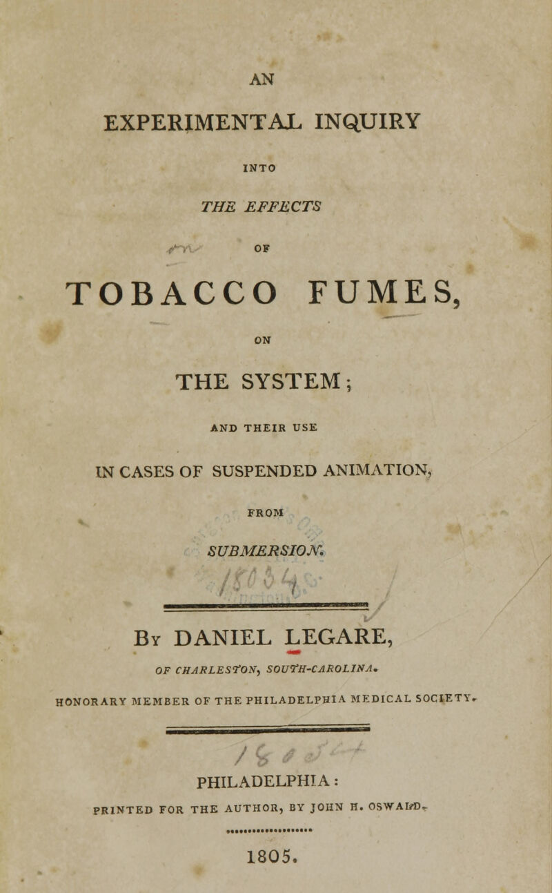 AN EXPERIMENTAL INQUIRY INTO THE EFFECTS OF TOBACCO FUMES, THE SYSTEM; AND THEIR USE IN CASES OF SUSPENDED ANIMATION, SUBMERSION. By DANIEL LEGARE, OF CHARLESTON, SOUfH-CAROLlNA. HONORARY MEMBER OF THE PHILADELPHIA MEDICAL SOCIETY. /i PHILADELPHIA : PRINTED FOR THE AUTHOR, BY JOHN H. OSWAIrt). 1805.