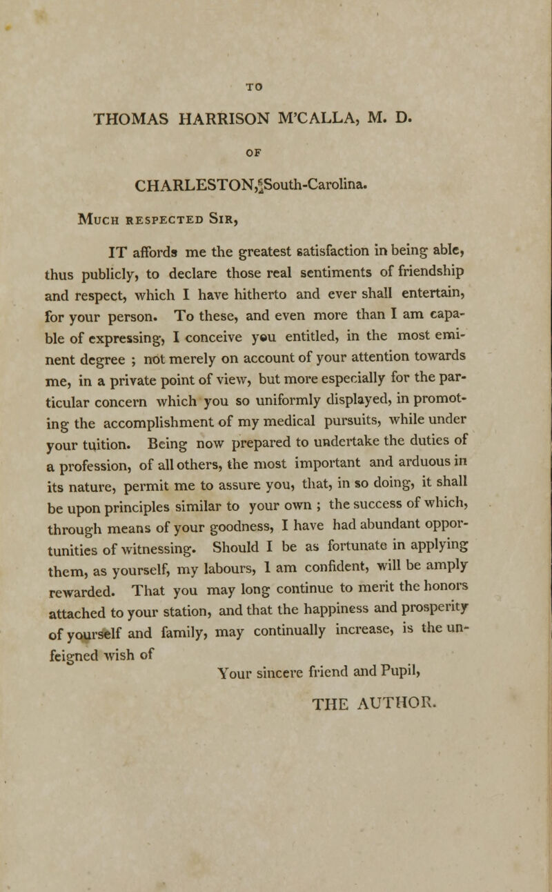 THOMAS HARRISON M'CALLA, M. D. OF CHARLESTON,*South-Carolina. Much respected Sir, IT affords me the greatest satisfaction in being able, thus publicly, to declare those real sentiments of friendship and respect, which I have hitherto and ever shall entertain, for your person. To these, and even more than I am capa- ble of expressing, I conceive yeu entitled, in the most emi- nent degree ; not merely on account of your attention towards me, in a private point of view, but more especially for the par- ticular concern which you so uniformly displayed, in promot- ing the accomplishment of my medical pursuits, while under your tuition. Being now prepared to undertake the duties of a profession, of all others, the most important and arduous in its nature, permit me to assure you, that, in so doing, it shall be upon principles similar to your own ; the success of which, through means of your goodness, I have had abundant oppor- tunities of witnessing. Should I be as fortunate in applying them, as yourself, my labours, 1 am confident, will be amply rewarded. That you may long continue to merit the honors attached to your station, and that the happiness and prosperity of yourself and family, may continually increase, is the un- feigned wish of Your sincere friend and Pupil, THE AUTHOR.