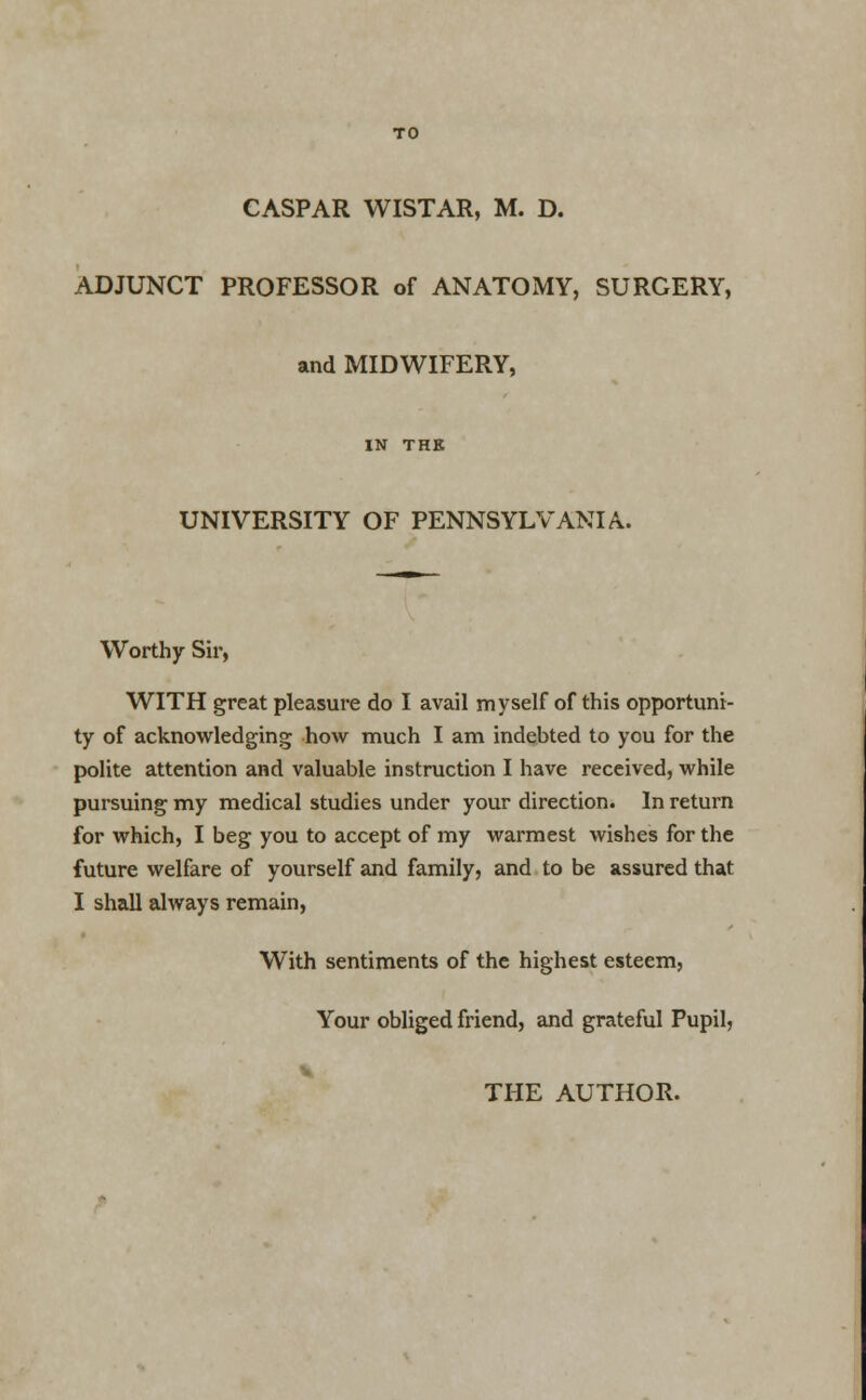 CASPAR WISTAR, M. D. ADJUNCT PROFESSOR of ANATOMY, SURGERY, and MIDWIFERY, IN THE UNIVERSITY OF PENNSYLVANIA. Worthy Sir, WITH great pleasure do I avail myself of this opportuni- ty of acknowledging how much I am indebted to you for the polite attention and valuable instruction I have received, while pursuing my medical studies under your direction. In return for which, I beg you to accept of my warmest wishes for the future welfare of yourself and family, and to be assured that I shall always remain, With sentiments of the highest esteem, Your obliged friend, and grateful Pupil,