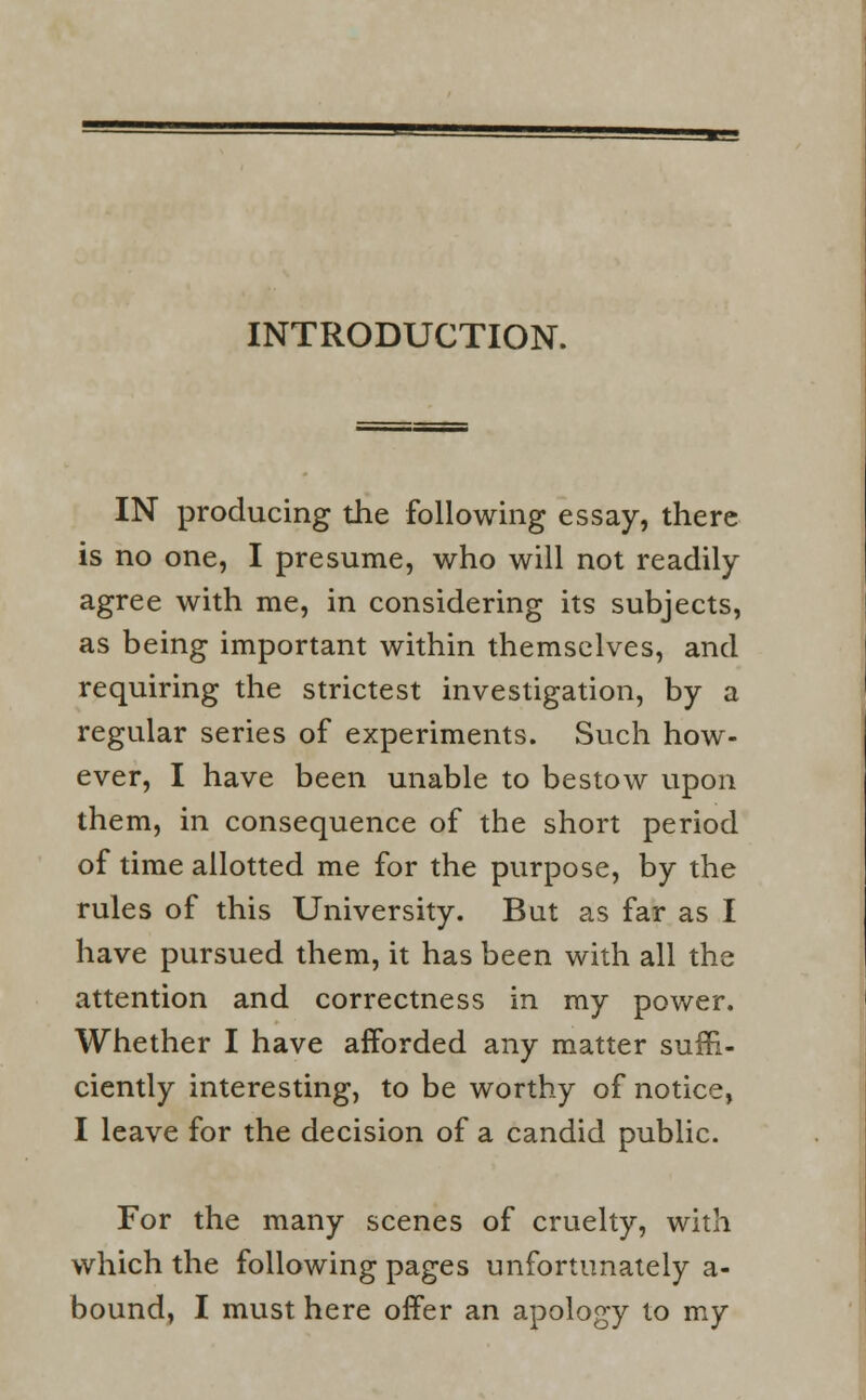 INTRODUCTION. IN producing the following essay, there is no one, I presume, who will not readily agree with me, in considering its subjects, as being important within themselves, and requiring the strictest investigation, by a regular series of experiments. Such how- ever, I have been unable to bestow upon them, in consequence of the short period of time allotted me for the purpose, by the rules of this University. But as far as I have pursued them, it has been with all the attention and correctness in my power. Whether I have afforded any matter suffi- ciently interesting, to be worthy of notice, I leave for the decision of a candid public. For the many scenes of cruelty, with which the following pages unfortunately a- bound, I must here offer an apology to my