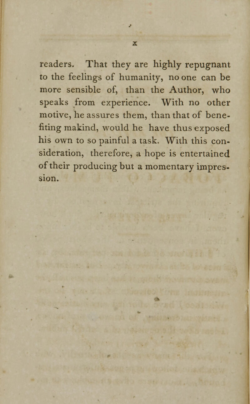 readers. That they are highly repugnant to the feelings of humanity, no one can be more sensible of, than the Author, who speaks from experience. With no other motive, he assures them, than that of bene- fiting makind, would he have thus exposed his own to so painful a task. With this con- sideration, therefore, a hope is entertained of their producing but a momentary impres- sion.