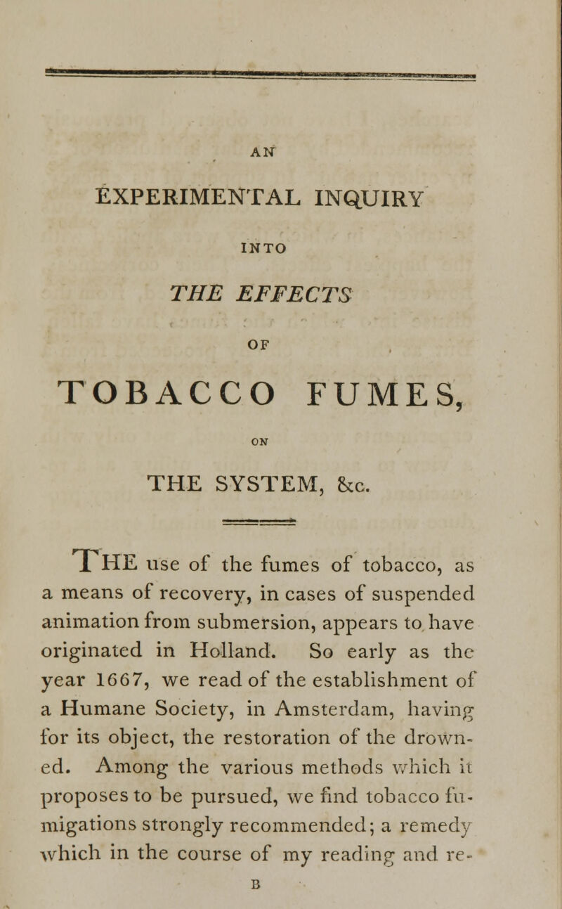 AN EXPERIMENTAL INQUIRY INTO THE EFFECTS OF TOBACCO FUMES, ON THE SYSTEM, &c. 1 HE use of the fumes of tobacco, as a means of recovery, in cases of suspended animation from submersion, appears to. have originated in Holland. So early as the year 1667, we read of the establishment of a Humane Society, in Amsterdam, having for its object, the restoration of the drown- ed. Among the various methods which it proposes to be pursued, we find tobacco fu- migations strongly recommended; a remedy which in the course of my reading and re- B