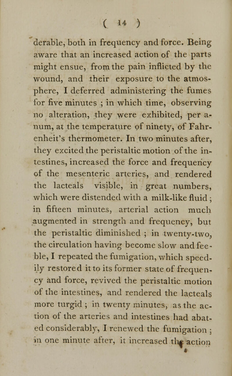 derable, both in frequency and force. Being aware that an increased action of the parts might ensue, from the pain inflicted by the wound, and their exposure to the atmos- phere, I deferred administering the fumes for five minutes ; in which time, observing no alteration, they were exhibited, per a- num, at the temperature of ninety, of Fahr- enheit's thermometer. In two minutes after, they excited the peristaltic motion of the in- testines, increased the force and frequency of the mesenteric arteries, and rendered the lacteals visible, in great numbers, which were distended with a milk-like fluid ; in fifteen minutes, arterial action much augmented in strength and frequency, but the peristaltic diminished ; in twenty-two, the circulation having become slow and fee- ble, I repeated the fumigation, which speed- ily restored it to its former state of frequen- cy and force, revived the peristaltic motion of the intestines, and rendered the lacteals more turgid ; in twenty minutes, as the ac- tion of the arteries and intestines had abat- ed considerably, I renewed the fumigation • in one minute after, it increased th* action