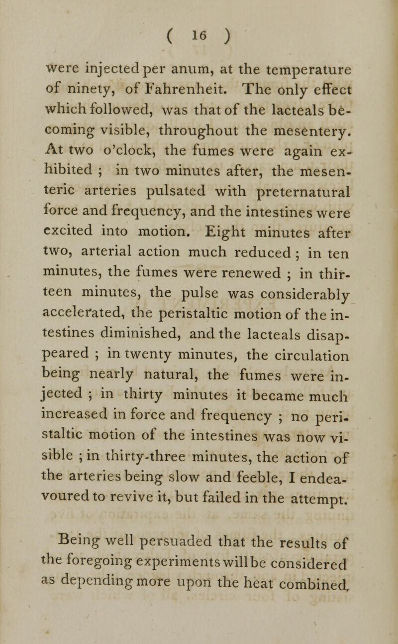 were injected per anum, at the temperature of ninety, of Fahrenheit. The only effect which followed, was that of the lacteals be- coming visible, throughout the mesentery. At two o'clock, the fumes were again ex- hibited ; in two minutes after, the mesen- teric arteries pulsated with preternatural force and frequency, and the intestines were excited into motion. Eight minutes after two, arterial action much reduced ; in ten minutes, the fumes were renewed ; in thir- teen minutes, the pulse was considerably accelerated, the peristaltic motion of the in- testines diminished, and the lacteals disap- peared ; in twenty minutes, the circulation being nearly natural, the fumes were in- jected ; in thirty minutes it became much increased in force and frequency ; no peri- staltic motion of the intestines was now vi- sible ; in thirty-three minutes, the action of the arteries being slow and feeble, I endea- voured to revive it, but failed in the attempt. Being well persuaded that the results of the foregoing experiments willbe considered as depending more upon the heat combined