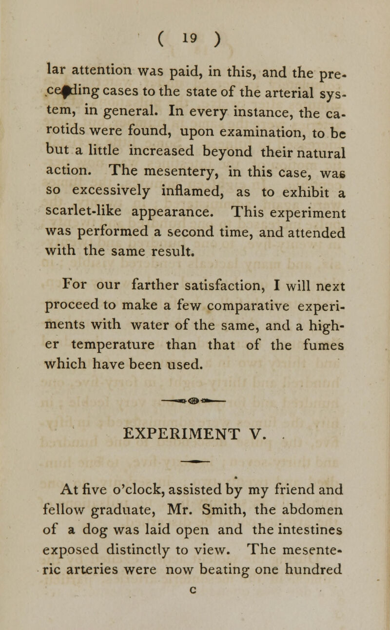 lar attention was paid, in this, and the pre- ceding cases to the state of the arterial sys- tem, in general. In every instance, the ca- rotids were found, upon examination, to be but a little increased beyond their natural action. The mesentery, in this case, was so excessively inflamed, as to exhibit a scarlet-like appearance. This experiment was performed a second time, and attended with the same result. For our farther satisfaction, I will next proceed to make a few comparative experi- ments with water of the same, and a high- er temperature than that of the fumes which have been used. EXPERIMENT V. . At five o'clock, assisted by my friend and fellow graduate, Mr. Smith, the abdomen of a dog was laid open and the intestines exposed distinctly to view. The mesente- ric arteries were now beating one hundred c